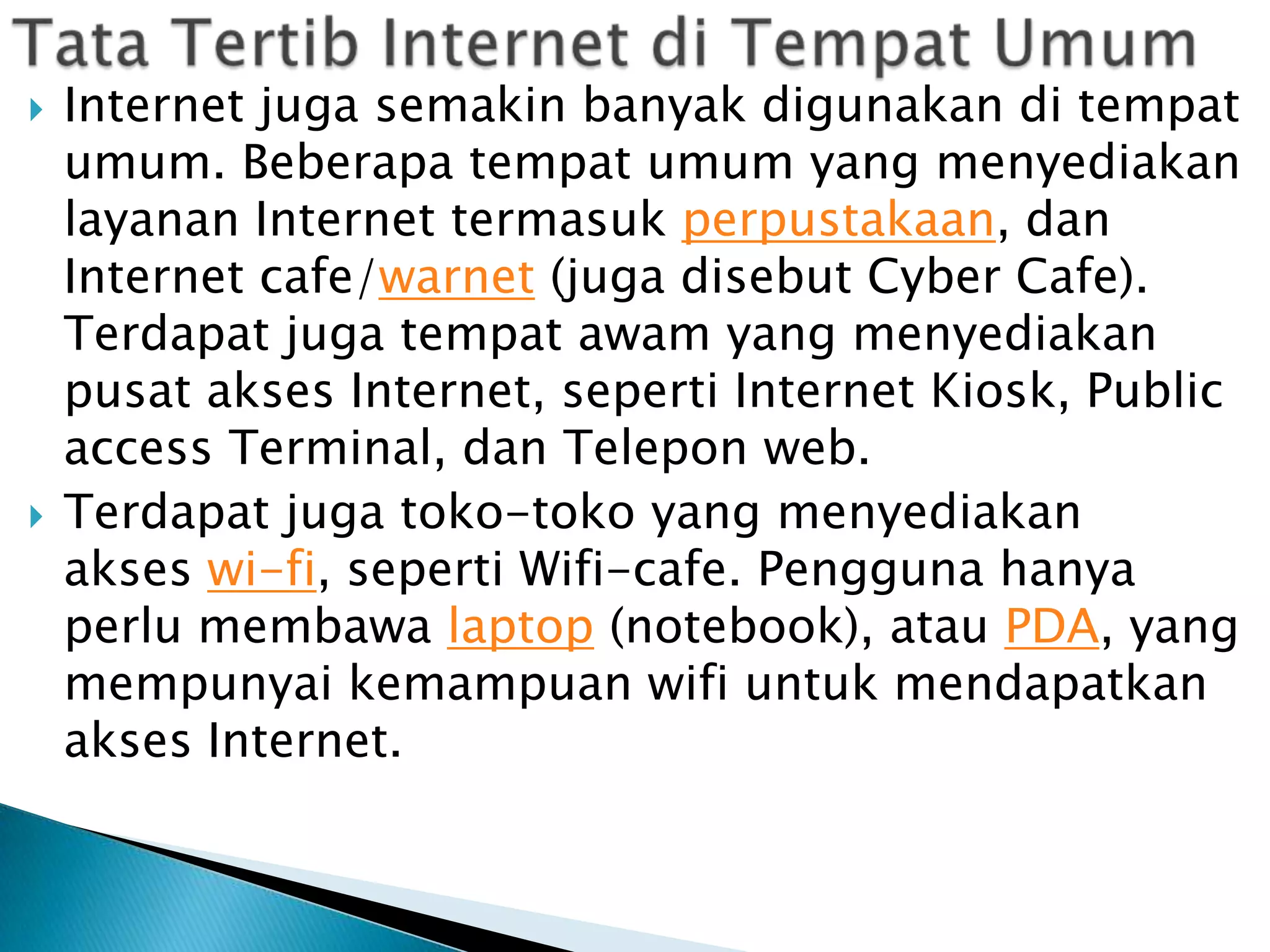 



Internet juga semakin banyak digunakan di tempat
umum. Beberapa tempat umum yang menyediakan
layanan Internet termasuk perpustakaan, dan
Internet cafe/warnet (juga disebut Cyber Cafe).
Terdapat juga tempat awam yang menyediakan
pusat akses Internet, seperti Internet Kiosk, Public
access Terminal, dan Telepon web.
Terdapat juga toko-toko yang menyediakan
akses wi-fi, seperti Wifi-cafe. Pengguna hanya
perlu membawa laptop (notebook), atau PDA, yang
mempunyai kemampuan wifi untuk mendapatkan
akses Internet.

 