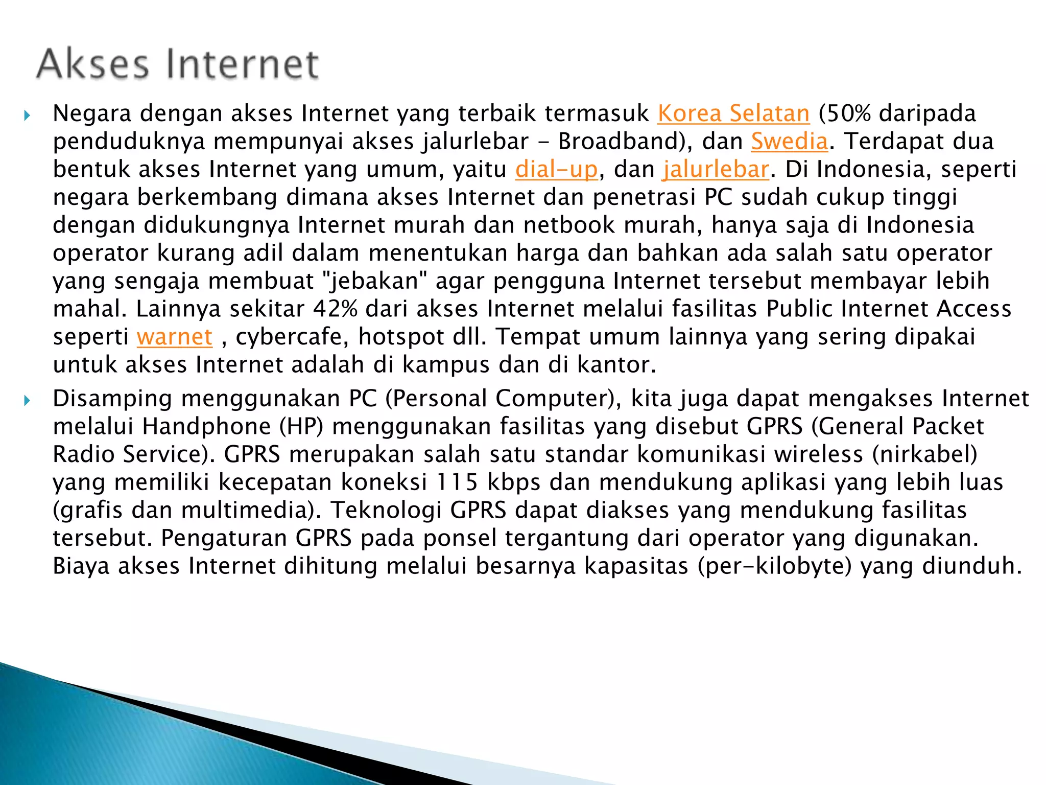 



Negara dengan akses Internet yang terbaik termasuk Korea Selatan (50% daripada
penduduknya mempunyai akses jalurlebar - Broadband), dan Swedia. Terdapat dua
bentuk akses Internet yang umum, yaitu dial-up, dan jalurlebar. Di Indonesia, seperti
negara berkembang dimana akses Internet dan penetrasi PC sudah cukup tinggi
dengan didukungnya Internet murah dan netbook murah, hanya saja di Indonesia
operator kurang adil dalam menentukan harga dan bahkan ada salah satu operator
yang sengaja membuat "jebakan" agar pengguna Internet tersebut membayar lebih
mahal. Lainnya sekitar 42% dari akses Internet melalui fasilitas Public Internet Access
seperti warnet , cybercafe, hotspot dll. Tempat umum lainnya yang sering dipakai
untuk akses Internet adalah di kampus dan di kantor.
Disamping menggunakan PC (Personal Computer), kita juga dapat mengakses Internet
melalui Handphone (HP) menggunakan fasilitas yang disebut GPRS (General Packet
Radio Service). GPRS merupakan salah satu standar komunikasi wireless (nirkabel)
yang memiliki kecepatan koneksi 115 kbps dan mendukung aplikasi yang lebih luas
(grafis dan multimedia). Teknologi GPRS dapat diakses yang mendukung fasilitas
tersebut. Pengaturan GPRS pada ponsel tergantung dari operator yang digunakan.
Biaya akses Internet dihitung melalui besarnya kapasitas (per-kilobyte) yang diunduh.

 