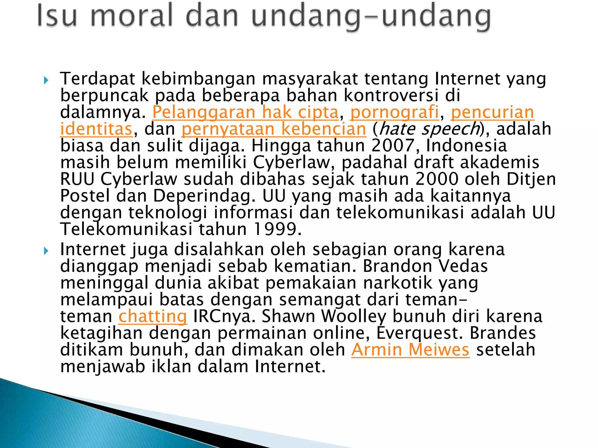 



Terdapat kebimbangan masyarakat tentang Internet yang
berpuncak pada beberapa bahan kontroversi di
dalamnya. Pelanggaran hak cipta, pornografi, pencurian
identitas, dan pernyataan kebencian (hate speech), adalah
biasa dan sulit dijaga. Hingga tahun 2007, Indonesia
masih belum memiliki Cyberlaw, padahal draft akademis
RUU Cyberlaw sudah dibahas sejak tahun 2000 oleh Ditjen
Postel dan Deperindag. UU yang masih ada kaitannya
dengan teknologi informasi dan telekomunikasi adalah UU
Telekomunikasi tahun 1999.
Internet juga disalahkan oleh sebagian orang karena
dianggap menjadi sebab kematian. Brandon Vedas
meninggal dunia akibat pemakaian narkotik yang
melampaui batas dengan semangat dari temanteman chatting IRCnya. Shawn Woolley bunuh diri karena
ketagihan dengan permainan online, Everquest. Brandes
ditikam bunuh, dan dimakan oleh Armin Meiwes setelah
menjawab iklan dalam Internet.

 