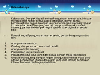• Kelemahannya: 
• Kelemahan / Dampak Negatif InternetPenggunaan internet saat ini sudah 
merasuk pada hampir semua aspek kehidupan.Internet sangat 
bermanfaat bagi semua kalangan karena memberikan informasi yang up 
to date setiap saat.Disamping internet mempunyai banyak manfaat, 
internet juga memiliki dampak negatif apabila tidak digunakan secara 
baik. 
• Dampak negatif penggunaan internet seiring perkembangannya antara 
lain: 
1. Adanya ancaman virus 
2. Carding atau pencurian nomor kartu kredit 
3. Adanya aktivitas cracking 
4. Pembajakan karya intelektual 
5. Penyebaran situs-situs yang tidak sesuai dengan moral (pornografi) 
6. Untuk menanggulangi dampak negatif penggunaan internet, maka perlu 
adanya pengawasan khusus dan aturan yang jelas tentang pemakaian 
internet terutama dikalangan pendidikan. 
