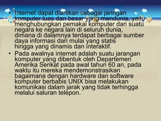• Internet dapat diartikan sebagai jaringan 
komputer luas dan besar yang mendunia, yaitu 
menghubungkan pemakai komputer dari suatu 
negara ke negara lain di seluruh dunia, 
dimana di dalamnya terdapat berbagai sumber 
daya informasi dari mulai yang statis 
hingga yang dinamis dan interaktif. 
• Pada awalnya internet adalah suatu jarangan 
komputer yang dibentuk oleh Departemen 
Amerika Serikat pada awal tahun 60 an, pada 
waktu itu mereka mendemonstrasikan 
bagaimana dengan hardware dan software 
komputer berbabis UNIX bisa melakukan 
komunikasi dalam jarak yang tidak terhingga 
melalui saluran telepon. 
 