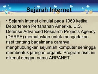 Sejarah Internet 
• Sejarah intenet dimulai pada 1969 ketika 
Departemen Pertahanan Amerika, U.S. 
Defense Advanced Research Projects Agency 
(DARPA) memutuskan untuk mengadakan 
riset tentang bagaimana caranya 
menghubungkan sejumlah komputer sehingga 
membentuk jaringan organik. Program riset ini 
dikenal dengan nama ARPANET. 
 