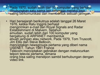 • Pada 1970, sudah lebih dari 10 komputer yang berhasil 
dihubungkan satu sama lain sehingga mereka bisa 
saling berkomunikasi dan membentuk sebuah jaringan. 
• Hari bersejarah berikutnya adalah tanggal 26 Maret 
1976, ketika Ratu Inggris berhasil 
mengirimkan e-mail dari Royal Signals and Radar 
Establishment di Malvern. Setahun 
emudian, sudah lebih dari 100 komputer yang 
bergabung di ARPANET membentuk 
ebuah jaringan atau network. Pada 1979, Tom Truscott, 
Jim Ellis dan Steve Bellovin, 
menciptakan newsgroups pertama yang diberi nama 
USENET. Tahun 1981 France 
Telecom menciptakan gebrakan dengan meluncurkan 
telpon televisi pertama, dimana 
orang bisa saling menelpon sambil berhubungan dengan 
video link. 
 