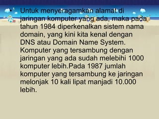 • Untuk menyeragamkan alamat di 
jaringan komputer yang ada, maka pada 
tahun 1984 diperkenalkan sistem nama 
domain, yang kini kita kenal dengan 
DNS atau Domain Name System. 
Komputer yang tersambung dengan 
jaringan yang ada sudah melebihi 1000 
komputer lebih.Pada 1987 jumlah 
komputer yang tersambung ke jaringan 
melonjak 10 kali lipat manjadi 10.000 
lebih. 
 