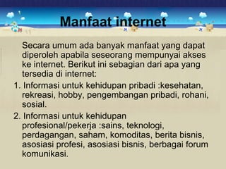 Manfaat internet 
Secara umum ada banyak manfaat yang dapat 
diperoleh apabila seseorang mempunyai akses 
ke internet. Berikut ini sebagian dari apa yang 
tersedia di internet: 
1. Informasi untuk kehidupan pribadi :kesehatan, 
rekreasi, hobby, pengembangan pribadi, rohani, 
sosial. 
2. Informasi untuk kehidupan 
profesional/pekerja :sains, teknologi, 
perdagangan, saham, komoditas, berita bisnis, 
asosiasi profesi, asosiasi bisnis, berbagai forum 
komunikasi. 
 