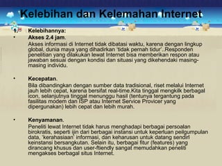 Kelebihan dan Kelemahan Internet 
1. Kelebihannya: 
• Akses 2.4 jam. 
Akses informasi di Internet tidak dibatasi waktu, karena dengan lingkup 
global, dunia maya yang dihadirkan ‘tidak pernah tidur’..Responden 
penelitian yang dilakukan lewat Internet bisa memberikan respon atau 
jawaban sesuai dengan kondisi dan situasi yang dikehendaki masing-masing 
individu. 
• Kecepatan. 
Bila dibandingkan dengan sumber data tradisional, riset melalui Internet 
jauh lebih cepat, karena bersifat real-time.Kita tinggal mengkilk berbagal 
icon, selanjutnya tinggal menunggu hasil (tentunya tergantung pada 
fasilitas modem dan ISP atau Internet Service Provicer yang 
dipergunakan) lebih cepat dan lebih murah. 
• Kenyamanan. 
Peneliti lewat Internet tidak harus menghadapi berbagai persoalan 
birokratis, seperti ijin dari berbagai instansi untuk keperluan peilgumpulan 
data, ‘kerahasiaan’ informasi, dan keharusan untuk datang sendirl 
keinstansi bersangkutan. Selain itu, berbagai fitur (features) yang 
dirancang khusus dan user-ftiendly sangat memudahkan peneliti 
mengakses berbagal situs Internet. 
 