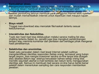 • Kemudahan akses. 
Menjamurnya bisnis warnet (warung Internet) di Indonesia (khususnya di 
kota-kota besar) membuat akses terhadap Internet menjadi lebih 
mudah.Persaingan antarwarnet dalam hal harga, kecepatan akses, dan 
fasilitas pendukung lainnya membuat para pengguna Internet lebih nyaman 
dan mudah memanfaatkan Internet untuk keperluan riset maupun tujuan 
lainnya. 
• Biaya relatif. 
Tinggal men-download atau mencetak file/naskah tertentu sesuai 
kebutuhannya. 
• Interaktivitas dan fleksibilitas. 
Topik dan hasil riset bisa didiskusikan melalui sarana mailing list atau 
chatting tertentu.Selain itu, peneliti juga bisa mengikuti perkembangan 
terbaru atau meminta komentar dan penilaian dari berbagai pihak mengenai 
hasil penelitiannya. 
• Selektivitas dan anonimitas. 
Salah satu persoalan dalam riset lewat Internet adalah sulitnya 
mengidentifikasi identitas responden.Setiap orang, termasuk yang bukan 
target respon, bisa mengisi kuesioner secara on-line tanpa bisa dicegah 
atau dibatasi.Belum lagi -adanya kenyataan bahwa setiap orang bisa 
memiliki sejumlah alamat e-mail berbeda dan belum tentu menggunakan 
identitas asli. Semua ini membuat riset secara on-line harus benar-benar 
selektif dalam menentukan sampling dan cara responden memberikan 
jawaban. 
 