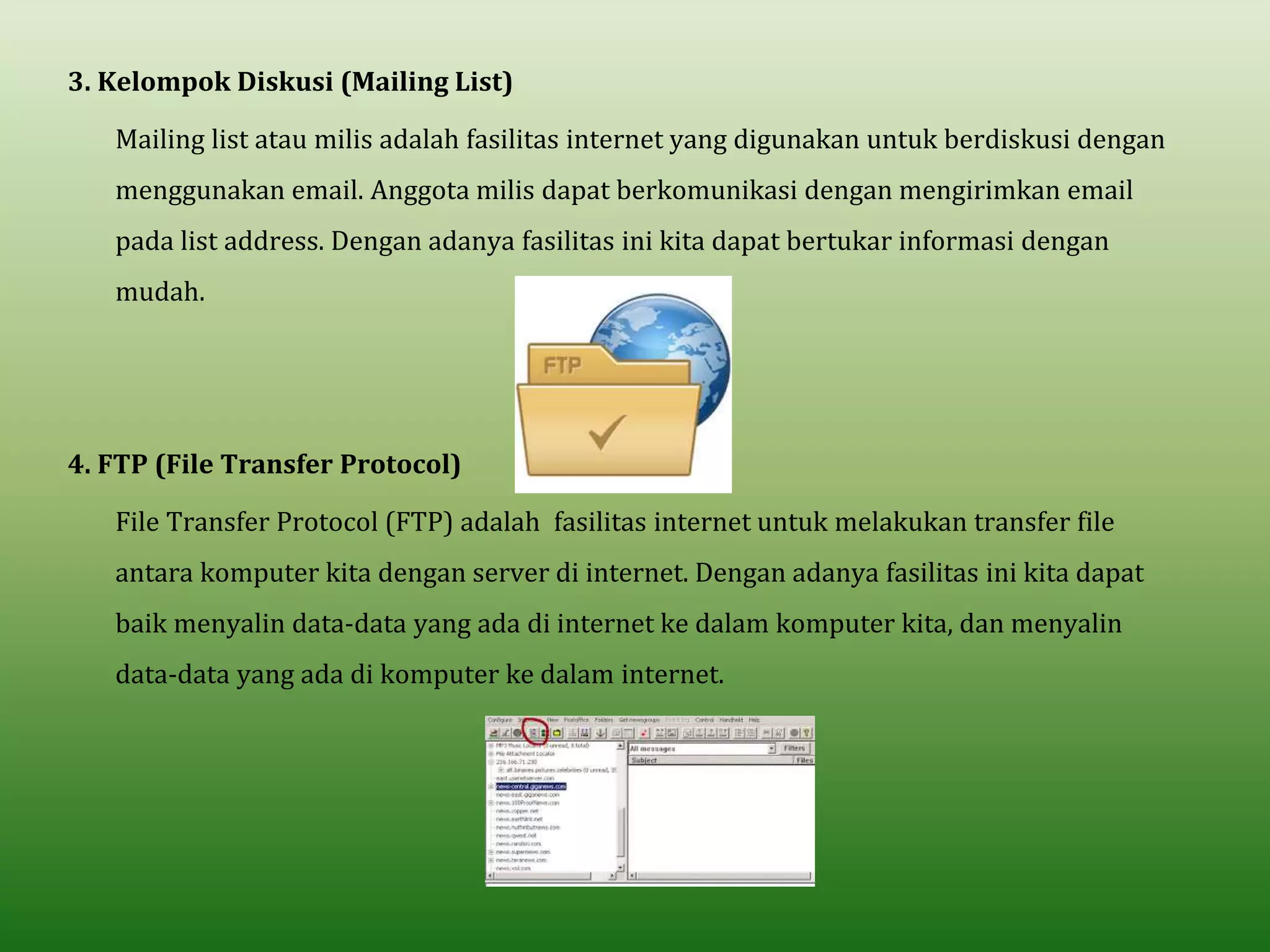 3. Kelompok Diskusi (Mailing List)
Mailing list atau milis adalah fasilitas internet yang digunakan untuk berdiskusi dengan
menggunakan email. Anggota milis dapat berkomunikasi dengan mengirimkan email
pada list address. Dengan adanya fasilitas ini kita dapat bertukar informasi dengan
mudah.
4. FTP (File Transfer Protocol)
File Transfer Protocol (FTP) adalah fasilitas internet untuk melakukan transfer file
antara komputer kita dengan server di internet. Dengan adanya fasilitas ini kita dapat
baik menyalin data-data yang ada di internet ke dalam komputer kita, dan menyalin
data-data yang ada di komputer ke dalam internet.
 