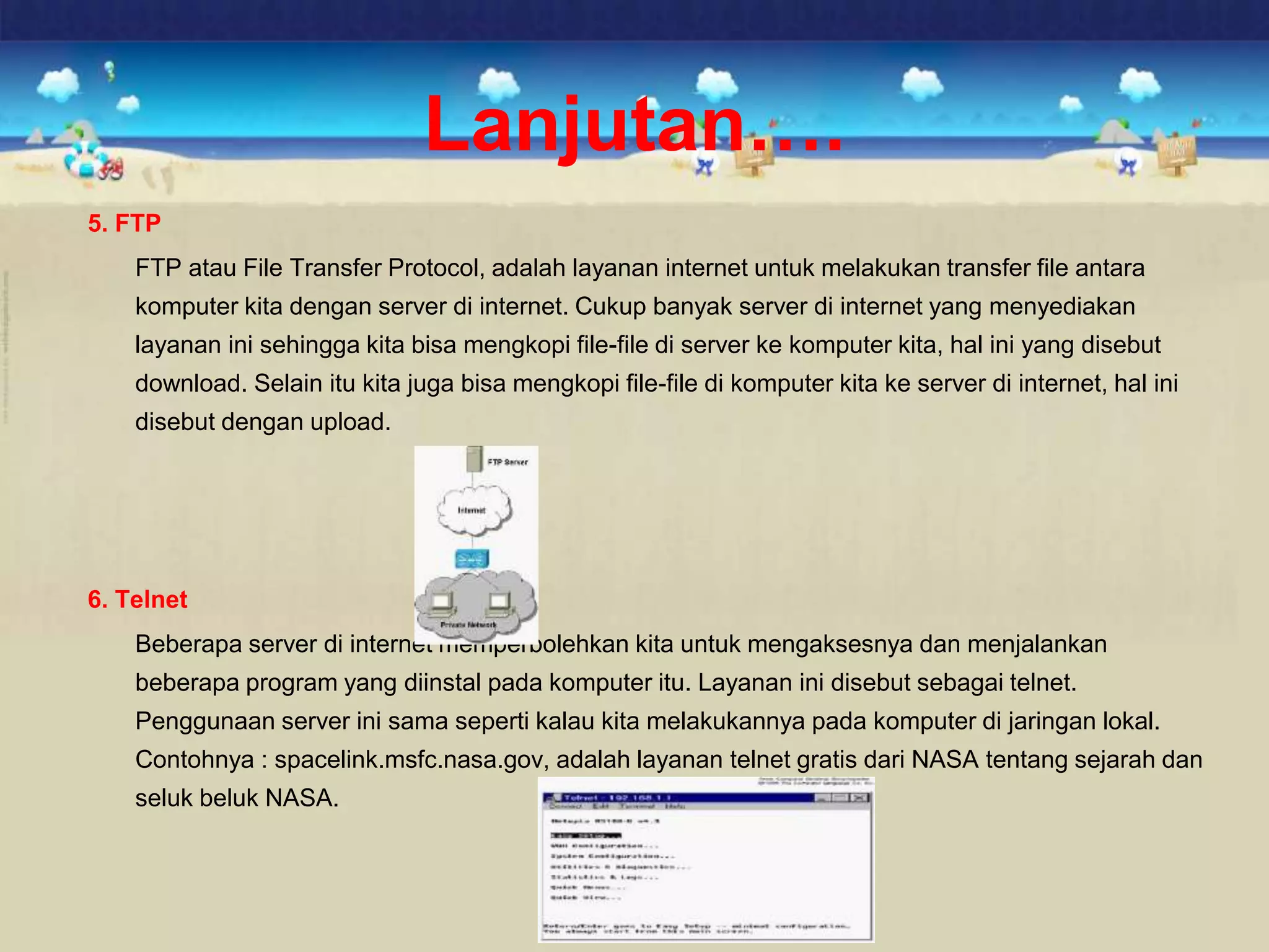 5. FTP
FTP atau File Transfer Protocol, adalah layanan internet untuk melakukan transfer file antara
komputer kita dengan server di internet. Cukup banyak server di internet yang menyediakan
layanan ini sehingga kita bisa mengkopi file-file di server ke komputer kita, hal ini yang disebut
download. Selain itu kita juga bisa mengkopi file-file di komputer kita ke server di internet, hal ini
disebut dengan upload.
6. Telnet
Beberapa server di internet memperbolehkan kita untuk mengaksesnya dan menjalankan
beberapa program yang diinstal pada komputer itu. Layanan ini disebut sebagai telnet.
Penggunaan server ini sama seperti kalau kita melakukannya pada komputer di jaringan lokal.
Contohnya : spacelink.msfc.nasa.gov, adalah layanan telnet gratis dari NASA tentang sejarah dan
seluk beluk NASA.
Lanjutan….
 