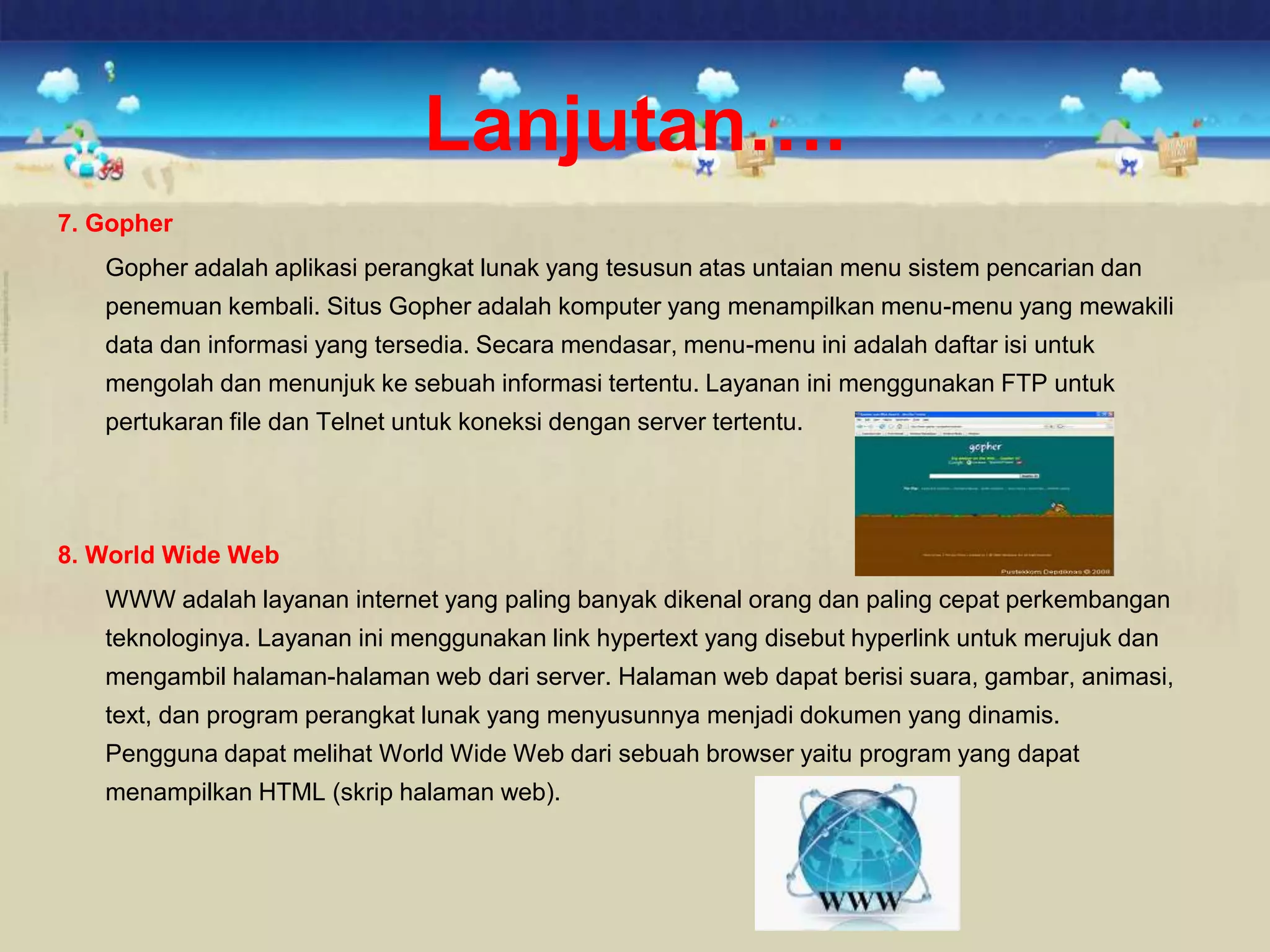 7. Gopher
Gopher adalah aplikasi perangkat lunak yang tesusun atas untaian menu sistem pencarian dan
penemuan kembali. Situs Gopher adalah komputer yang menampilkan menu-menu yang mewakili
data dan informasi yang tersedia. Secara mendasar, menu-menu ini adalah daftar isi untuk
mengolah dan menunjuk ke sebuah informasi tertentu. Layanan ini menggunakan FTP untuk
pertukaran file dan Telnet untuk koneksi dengan server tertentu.
8. World Wide Web
WWW adalah layanan internet yang paling banyak dikenal orang dan paling cepat perkembangan
teknologinya. Layanan ini menggunakan link hypertext yang disebut hyperlink untuk merujuk dan
mengambil halaman-halaman web dari server. Halaman web dapat berisi suara, gambar, animasi,
text, dan program perangkat lunak yang menyusunnya menjadi dokumen yang dinamis.
Pengguna dapat melihat World Wide Web dari sebuah browser yaitu program yang dapat
menampilkan HTML (skrip halaman web).
Lanjutan….
 