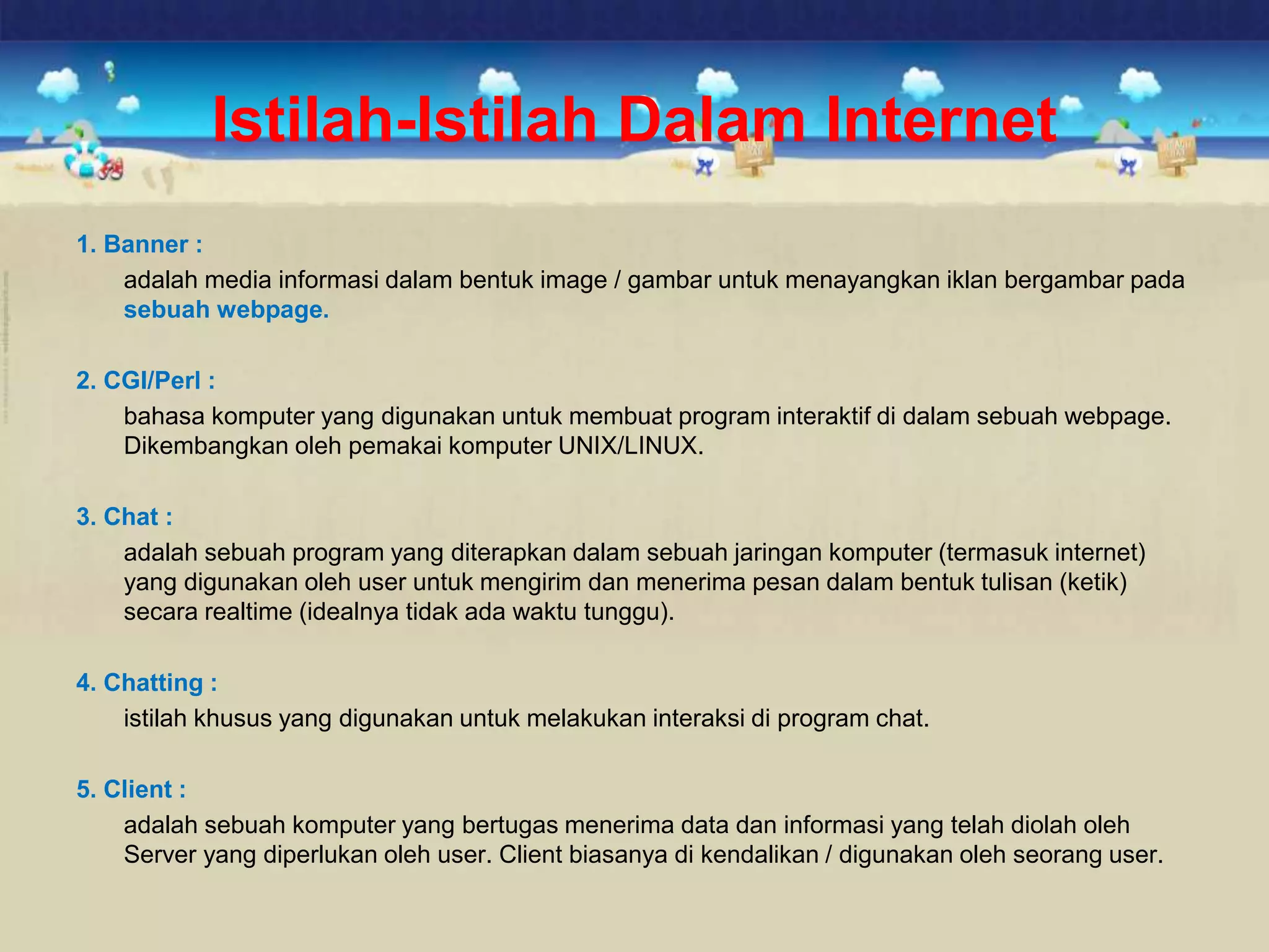 Istilah-Istilah Dalam Internet
1. Banner :
adalah media informasi dalam bentuk image / gambar untuk menayangkan iklan bergambar pada
sebuah webpage.
2. CGI/Perl :
bahasa komputer yang digunakan untuk membuat program interaktif di dalam sebuah webpage.
Dikembangkan oleh pemakai komputer UNIX/LINUX.
3. Chat :
adalah sebuah program yang diterapkan dalam sebuah jaringan komputer (termasuk internet)
yang digunakan oleh user untuk mengirim dan menerima pesan dalam bentuk tulisan (ketik)
secara realtime (idealnya tidak ada waktu tunggu).
4. Chatting :
istilah khusus yang digunakan untuk melakukan interaksi di program chat.
5. Client :
adalah sebuah komputer yang bertugas menerima data dan informasi yang telah diolah oleh
Server yang diperlukan oleh user. Client biasanya di kendalikan / digunakan oleh seorang user.
 