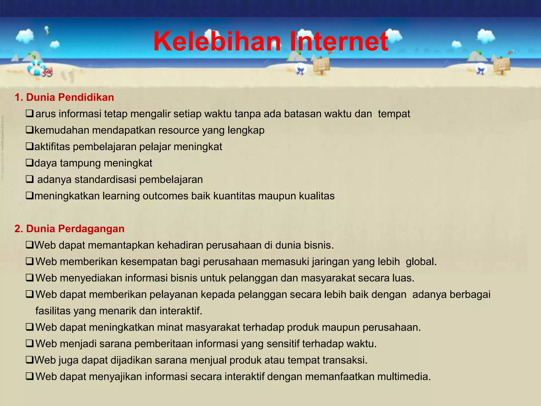 Kelebihan Internet
1. Dunia Pendidikan
arus informasi tetap mengalir setiap waktu tanpa ada batasan waktu dan tempat
kemudahan mendapatkan resource yang lengkap
aktifitas pembelajaran pelajar meningkat
daya tampung meningkat
 adanya standardisasi pembelajaran
meningkatkan learning outcomes baik kuantitas maupun kualitas
2. Dunia Perdagangan
Web dapat memantapkan kehadiran perusahaan di dunia bisnis.
Web memberikan kesempatan bagi perusahaan memasuki jaringan yang lebih global.
Web menyediakan informasi bisnis untuk pelanggan dan masyarakat secara luas.
Web dapat memberikan pelayanan kepada pelanggan secara lebih baik dengan adanya berbagai
fasilitas yang menarik dan interaktif.
Web dapat meningkatkan minat masyarakat terhadap produk maupun perusahaan.
Web menjadi sarana pemberitaan informasi yang sensitif terhadap waktu.
Web juga dapat dijadikan sarana menjual produk atau tempat transaksi.
Web dapat menyajikan informasi secara interaktif dengan memanfaatkan multimedia.
 