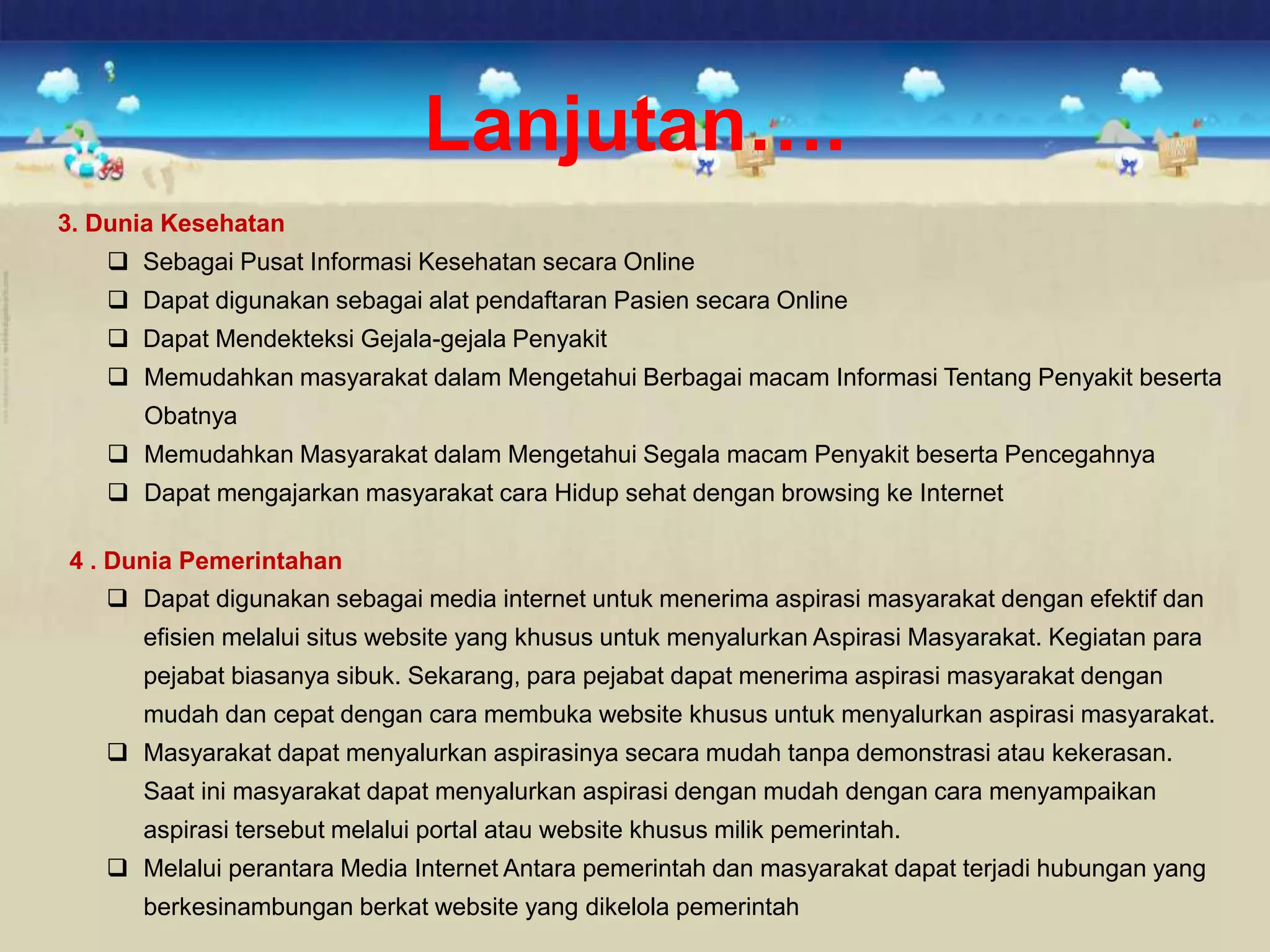 3. Dunia Kesehatan
 Sebagai Pusat Informasi Kesehatan secara Online
 Dapat digunakan sebagai alat pendaftaran Pasien secara Online
 Dapat Mendekteksi Gejala-gejala Penyakit
 Memudahkan masyarakat dalam Mengetahui Berbagai macam Informasi Tentang Penyakit beserta
Obatnya
 Memudahkan Masyarakat dalam Mengetahui Segala macam Penyakit beserta Pencegahnya
 Dapat mengajarkan masyarakat cara Hidup sehat dengan browsing ke Internet
4 . Dunia Pemerintahan
 Dapat digunakan sebagai media internet untuk menerima aspirasi masyarakat dengan efektif dan
efisien melalui situs website yang khusus untuk menyalurkan Aspirasi Masyarakat. Kegiatan para
pejabat biasanya sibuk. Sekarang, para pejabat dapat menerima aspirasi masyarakat dengan
mudah dan cepat dengan cara membuka website khusus untuk menyalurkan aspirasi masyarakat.
 Masyarakat dapat menyalurkan aspirasinya secara mudah tanpa demonstrasi atau kekerasan.
Saat ini masyarakat dapat menyalurkan aspirasi dengan mudah dengan cara menyampaikan
aspirasi tersebut melalui portal atau website khusus milik pemerintah.
 Melalui perantara Media Internet Antara pemerintah dan masyarakat dapat terjadi hubungan yang
berkesinambungan berkat website yang dikelola pemerintah
Lanjutan….
 