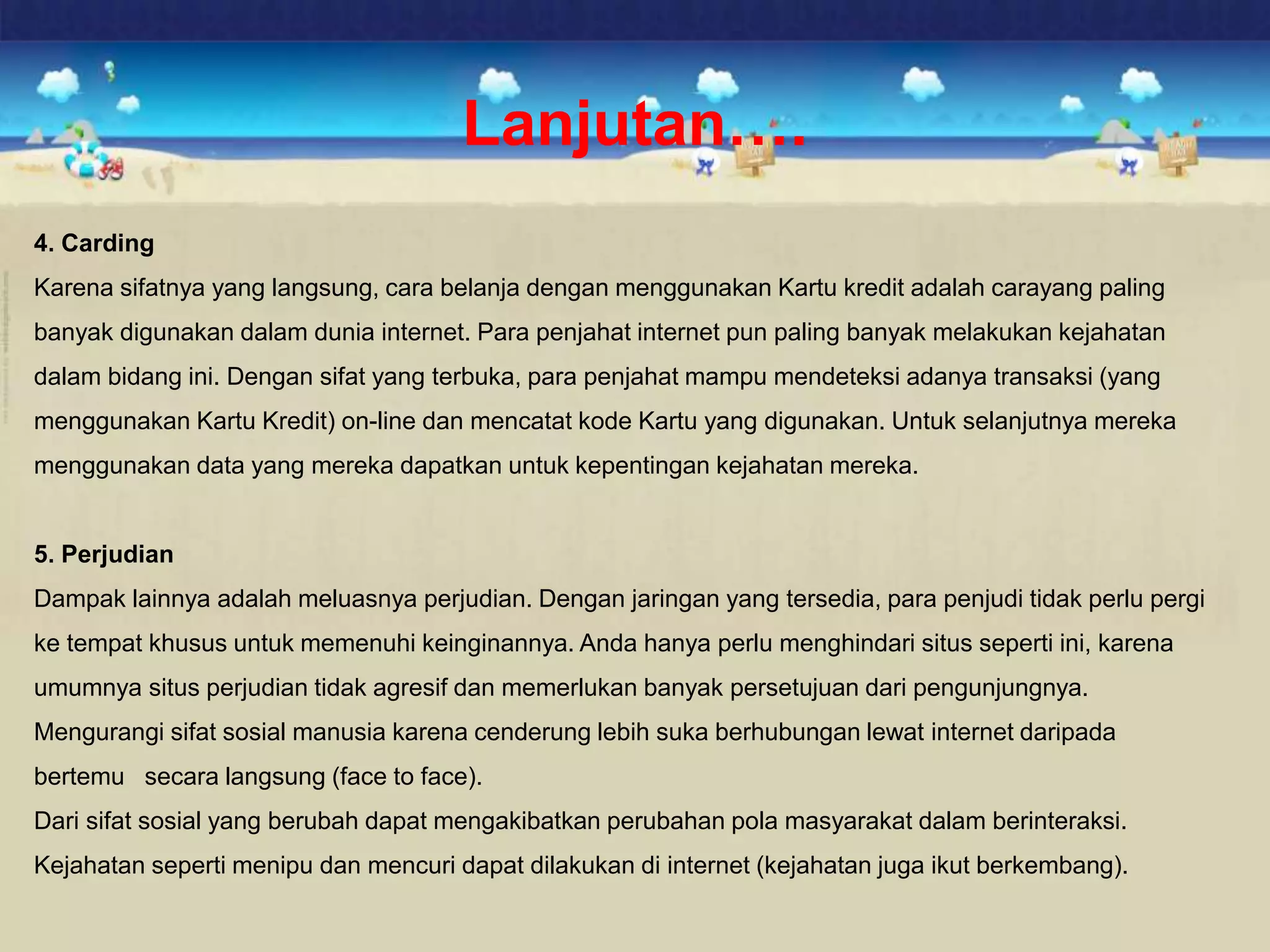 Lanjutan….
4. Carding
Karena sifatnya yang langsung, cara belanja dengan menggunakan Kartu kredit adalah carayang paling
banyak digunakan dalam dunia internet. Para penjahat internet pun paling banyak melakukan kejahatan
dalam bidang ini. Dengan sifat yang terbuka, para penjahat mampu mendeteksi adanya transaksi (yang
menggunakan Kartu Kredit) on-line dan mencatat kode Kartu yang digunakan. Untuk selanjutnya mereka
menggunakan data yang mereka dapatkan untuk kepentingan kejahatan mereka.
5. Perjudian
Dampak lainnya adalah meluasnya perjudian. Dengan jaringan yang tersedia, para penjudi tidak perlu pergi
ke tempat khusus untuk memenuhi keinginannya. Anda hanya perlu menghindari situs seperti ini, karena
umumnya situs perjudian tidak agresif dan memerlukan banyak persetujuan dari pengunjungnya.
Mengurangi sifat sosial manusia karena cenderung lebih suka berhubungan lewat internet daripada
bertemu secara langsung (face to face).
Dari sifat sosial yang berubah dapat mengakibatkan perubahan pola masyarakat dalam berinteraksi.
Kejahatan seperti menipu dan mencuri dapat dilakukan di internet (kejahatan juga ikut berkembang).
 