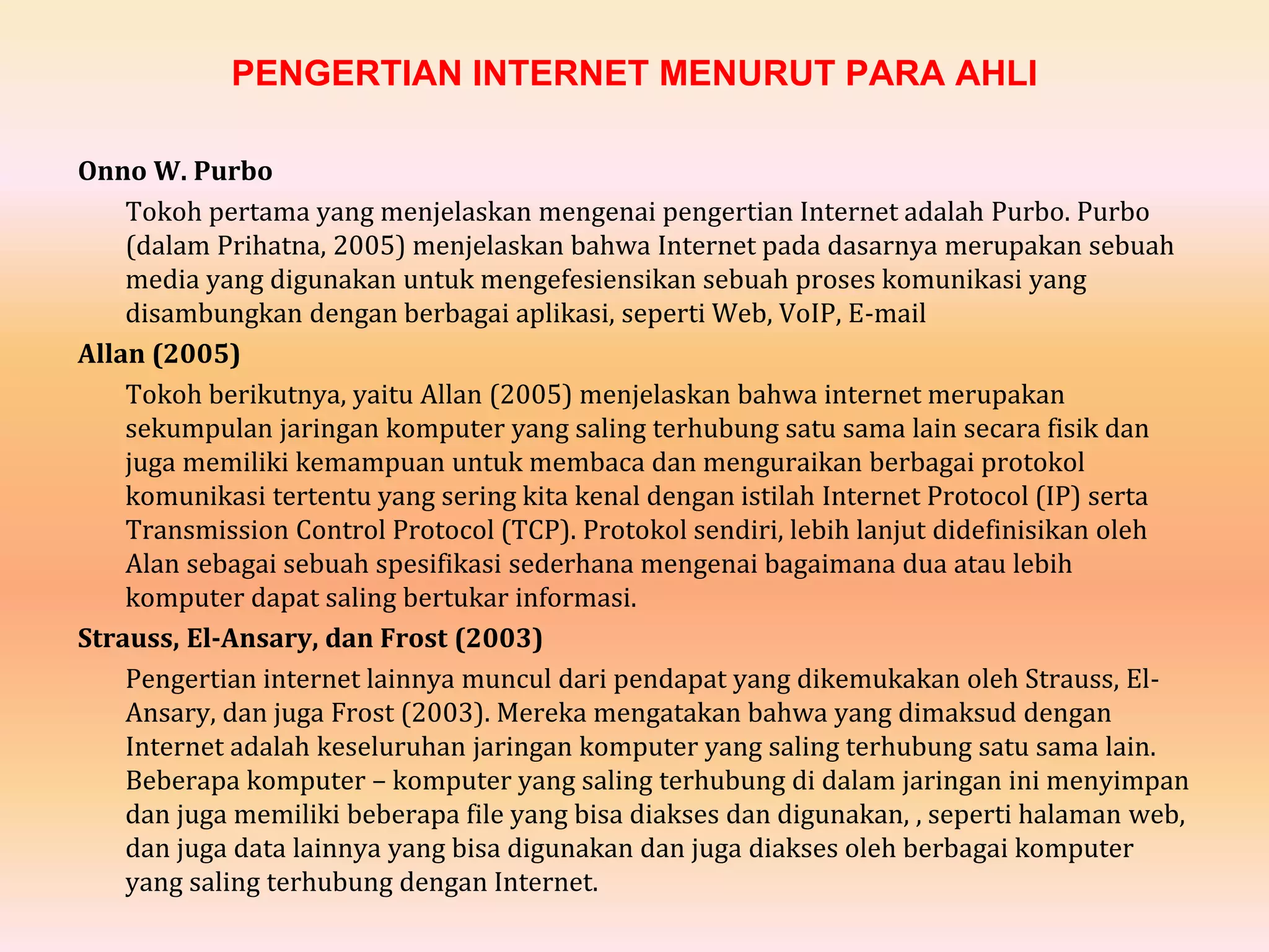 PENGERTIAN INTERNET MENURUT PARA AHLI
Onno W. Purbo
Tokoh pertama yang menjelaskan mengenai pengertian Internet adalah Purbo. Purbo
(dalam Prihatna, 2005) menjelaskan bahwa Internet pada dasarnya merupakan sebuah
media yang digunakan untuk mengefesiensikan sebuah proses komunikasi yang
disambungkan dengan berbagai aplikasi, seperti Web, VoIP, E-mail
Allan (2005)
Tokoh berikutnya, yaitu Allan (2005) menjelaskan bahwa internet merupakan
sekumpulan jaringan komputer yang saling terhubung satu sama lain secara fisik dan
juga memiliki kemampuan untuk membaca dan menguraikan berbagai protokol
komunikasi tertentu yang sering kita kenal dengan istilah Internet Protocol (IP) serta
Transmission Control Protocol (TCP). Protokol sendiri, lebih lanjut didefinisikan oleh
Alan sebagai sebuah spesifikasi sederhana mengenai bagaimana dua atau lebih
komputer dapat saling bertukar informasi.
Strauss, El-Ansary, dan Frost (2003)
Pengertian internet lainnya muncul dari pendapat yang dikemukakan oleh Strauss, El-
Ansary, dan juga Frost (2003). Mereka mengatakan bahwa yang dimaksud dengan
Internet adalah keseluruhan jaringan komputer yang saling terhubung satu sama lain.
Beberapa komputer – komputer yang saling terhubung di dalam jaringan ini menyimpan
dan juga memiliki beberapa file yang bisa diakses dan digunakan, , seperti halaman web,
dan juga data lainnya yang bisa digunakan dan juga diakses oleh berbagai komputer
yang saling terhubung dengan Internet.
 