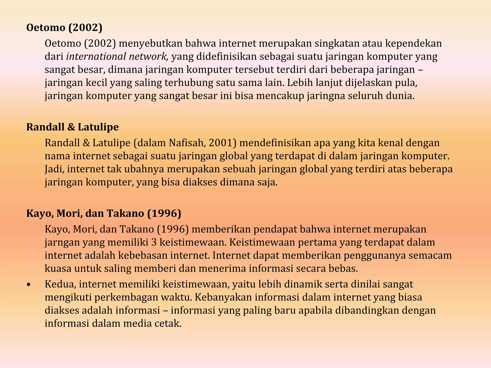 Oetomo (2002)
Oetomo (2002) menyebutkan bahwa internet merupakan singkatan atau kependekan
dari international network, yang didefinisikan sebagai suatu jaringan komputer yang
sangat besar, dimana jaringan komputer tersebut terdiri dari beberapa jaringan –
jaringan kecil yang saling terhubung satu sama lain. Lebih lanjut dijelaskan pula,
jaringan komputer yang sangat besar ini bisa mencakup jaringna seluruh dunia.
Randall & Latulipe
Randall & Latulipe (dalam Nafisah, 2001) mendefinisikan apa yang kita kenal dengan
nama internet sebagai suatu jaringan global yang terdapat di dalam jaringan komputer.
Jadi, internet tak ubahnya merupakan sebuah jaringan global yang terdiri atas beberapa
jaringan komputer, yang bisa diakses dimana saja.
Kayo, Mori, dan Takano (1996)
Kayo, Mori, dan Takano (1996) memberikan pendapat bahwa internet merupakan
jarngan yang memiliki 3 keistimewaan. Keistimewaan pertama yang terdapat dalam
internet adalah kebebasan internet. Internet dapat memberikan penggunanya semacam
kuasa untuk saling memberi dan menerima informasi secara bebas.
• Kedua, internet memiliki keistimewaan, yaitu lebih dinamik serta dinilai sangat
mengikuti perkembagan waktu. Kebanyakan informasi dalam internet yang biasa
diakses adalah informasi – informasi yang paling baru apabila dibandingkan dengan
informasi dalam media cetak.
 