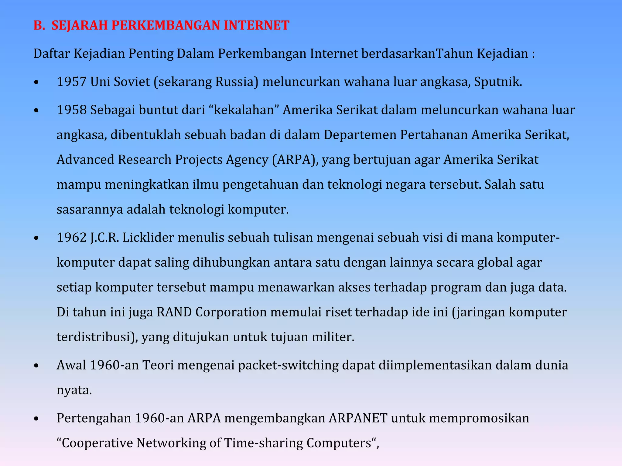 B. SEJARAH PERKEMBANGAN INTERNET
Daftar Kejadian Penting Dalam Perkembangan Internet berdasarkanTahun Kejadian :
• 1957 Uni Soviet (sekarang Russia) meluncurkan wahana luar angkasa, Sputnik.
• 1958 Sebagai buntut dari “kekalahan” Amerika Serikat dalam meluncurkan wahana luar
angkasa, dibentuklah sebuah badan di dalam Departemen Pertahanan Amerika Serikat,
Advanced Research Projects Agency (ARPA), yang bertujuan agar Amerika Serikat
mampu meningkatkan ilmu pengetahuan dan teknologi negara tersebut. Salah satu
sasarannya adalah teknologi komputer.
• 1962 J.C.R. Licklider menulis sebuah tulisan mengenai sebuah visi di mana komputer-
komputer dapat saling dihubungkan antara satu dengan lainnya secara global agar
setiap komputer tersebut mampu menawarkan akses terhadap program dan juga data.
Di tahun ini juga RAND Corporation memulai riset terhadap ide ini (jaringan komputer
terdistribusi), yang ditujukan untuk tujuan militer.
• Awal 1960-an Teori mengenai packet-switching dapat diimplementasikan dalam dunia
nyata.
• Pertengahan 1960-an ARPA mengembangkan ARPANET untuk mempromosikan
“Cooperative Networking of Time-sharing Computers“,
 