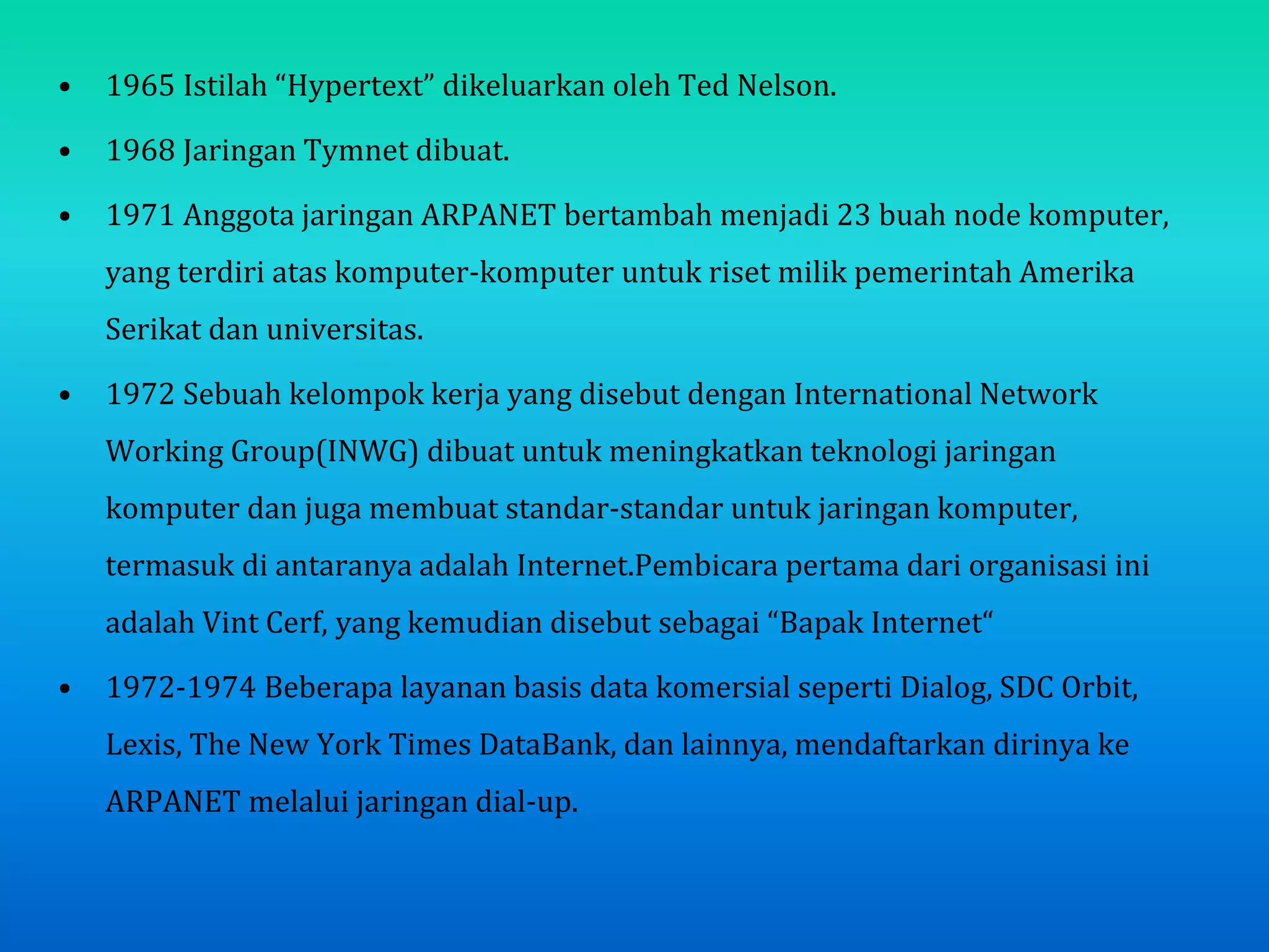 • 1965 Istilah “Hypertext” dikeluarkan oleh Ted Nelson.
• 1968 Jaringan Tymnet dibuat.
• 1971 Anggota jaringan ARPANET bertambah menjadi 23 buah node komputer,
yang terdiri atas komputer-komputer untuk riset milik pemerintah Amerika
Serikat dan universitas.
• 1972 Sebuah kelompok kerja yang disebut dengan International Network
Working Group(INWG) dibuat untuk meningkatkan teknologi jaringan
komputer dan juga membuat standar-standar untuk jaringan komputer,
termasuk di antaranya adalah Internet.Pembicara pertama dari organisasi ini
adalah Vint Cerf, yang kemudian disebut sebagai “Bapak Internet“
• 1972-1974 Beberapa layanan basis data komersial seperti Dialog, SDC Orbit,
Lexis, The New York Times DataBank, dan lainnya, mendaftarkan dirinya ke
ARPANET melalui jaringan dial-up.
 
