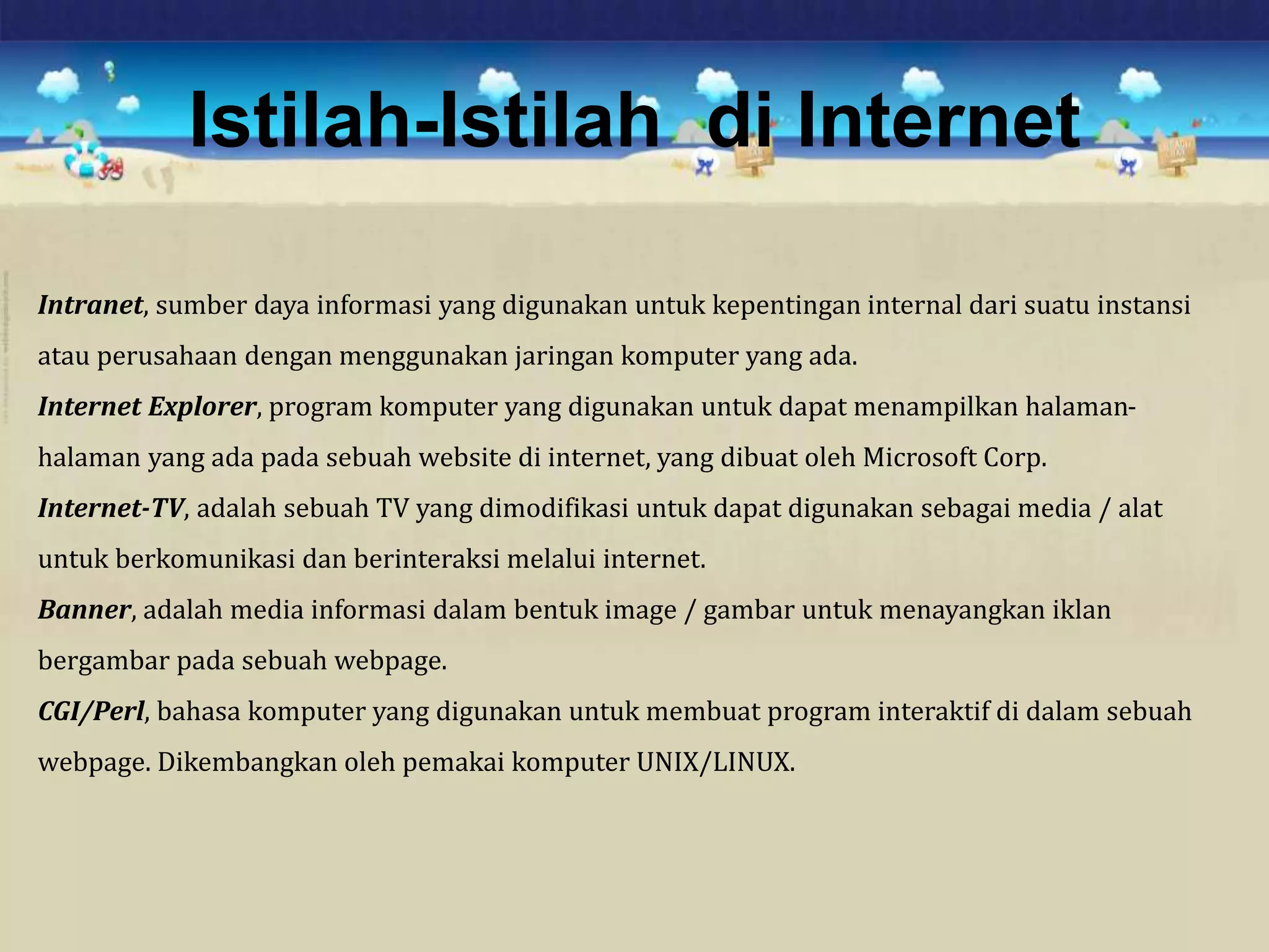 Istilah-Istilah di Internet
Intranet, sumber daya informasi yang digunakan untuk kepentingan internal dari suatu instansi
atau perusahaan dengan menggunakan jaringan komputer yang ada.
Internet Explorer, program komputer yang digunakan untuk dapat menampilkan halaman-
halaman yang ada pada sebuah website di internet, yang dibuat oleh Microsoft Corp.
Internet-TV, adalah sebuah TV yang dimodifikasi untuk dapat digunakan sebagai media / alat
untuk berkomunikasi dan berinteraksi melalui internet.
Banner, adalah media informasi dalam bentuk image / gambar untuk menayangkan iklan
bergambar pada sebuah webpage.
CGI/Perl, bahasa komputer yang digunakan untuk membuat program interaktif di dalam sebuah
webpage. Dikembangkan oleh pemakai komputer UNIX/LINUX.
 