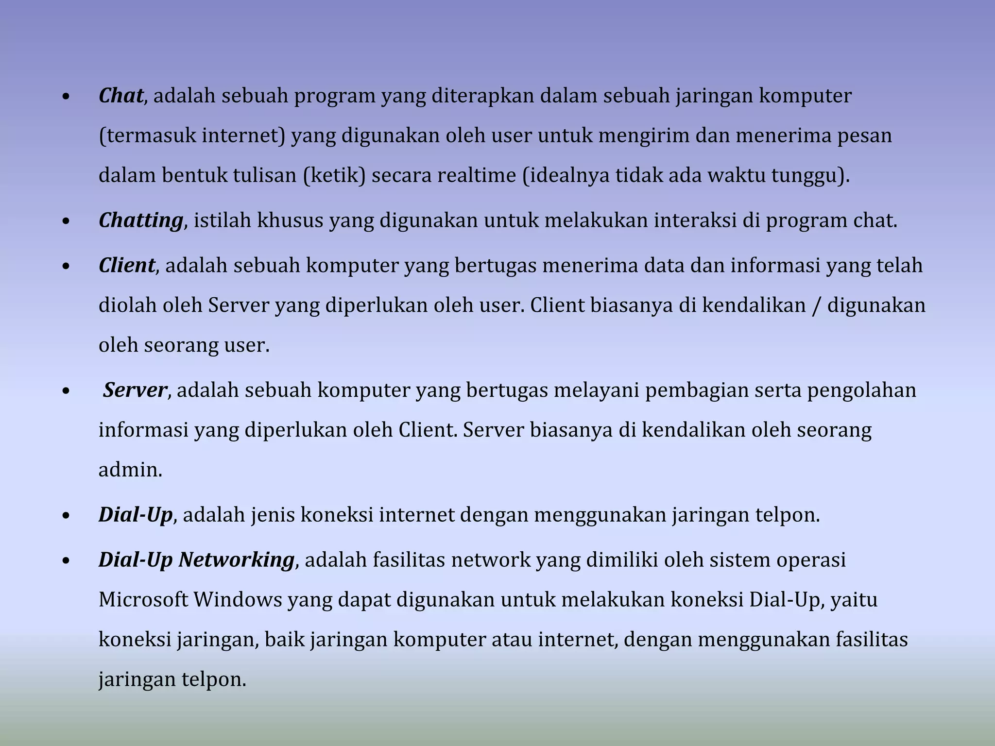 • Chat, adalah sebuah program yang diterapkan dalam sebuah jaringan komputer
(termasuk internet) yang digunakan oleh user untuk mengirim dan menerima pesan
dalam bentuk tulisan (ketik) secara realtime (idealnya tidak ada waktu tunggu).
• Chatting, istilah khusus yang digunakan untuk melakukan interaksi di program chat.
• Client, adalah sebuah komputer yang bertugas menerima data dan informasi yang telah
diolah oleh Server yang diperlukan oleh user. Client biasanya di kendalikan / digunakan
oleh seorang user.
• Server, adalah sebuah komputer yang bertugas melayani pembagian serta pengolahan
informasi yang diperlukan oleh Client. Server biasanya di kendalikan oleh seorang
admin.
• Dial-Up, adalah jenis koneksi internet dengan menggunakan jaringan telpon.
• Dial-Up Networking, adalah fasilitas network yang dimiliki oleh sistem operasi
Microsoft Windows yang dapat digunakan untuk melakukan koneksi Dial-Up, yaitu
koneksi jaringan, baik jaringan komputer atau internet, dengan menggunakan fasilitas
jaringan telpon.
 