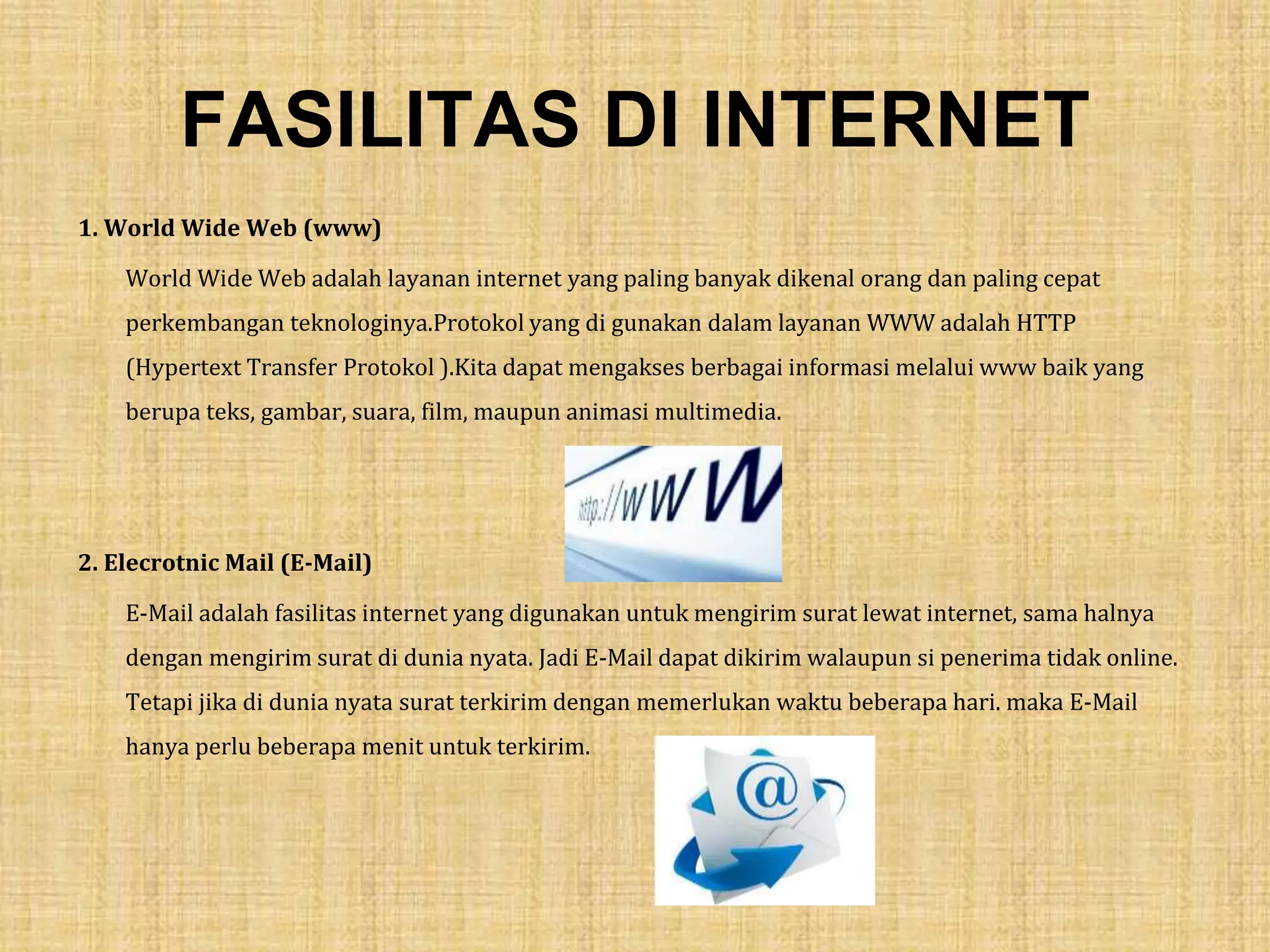 FASILITAS DI INTERNET
1. World Wide Web (www)
World Wide Web adalah layanan internet yang paling banyak dikenal orang dan paling cepat
perkembangan teknologinya.Protokol yang di gunakan dalam layanan WWW adalah HTTP
(Hypertext Transfer Protokol ).Kita dapat mengakses berbagai informasi melalui www baik yang
berupa teks, gambar, suara, film, maupun animasi multimedia.
2. Elecrotnic Mail (E-Mail)
E-Mail adalah fasilitas internet yang digunakan untuk mengirim surat lewat internet, sama halnya
dengan mengirim surat di dunia nyata. Jadi E-Mail dapat dikirim walaupun si penerima tidak online.
Tetapi jika di dunia nyata surat terkirim dengan memerlukan waktu beberapa hari. maka E-Mail
hanya perlu beberapa menit untuk terkirim.
 