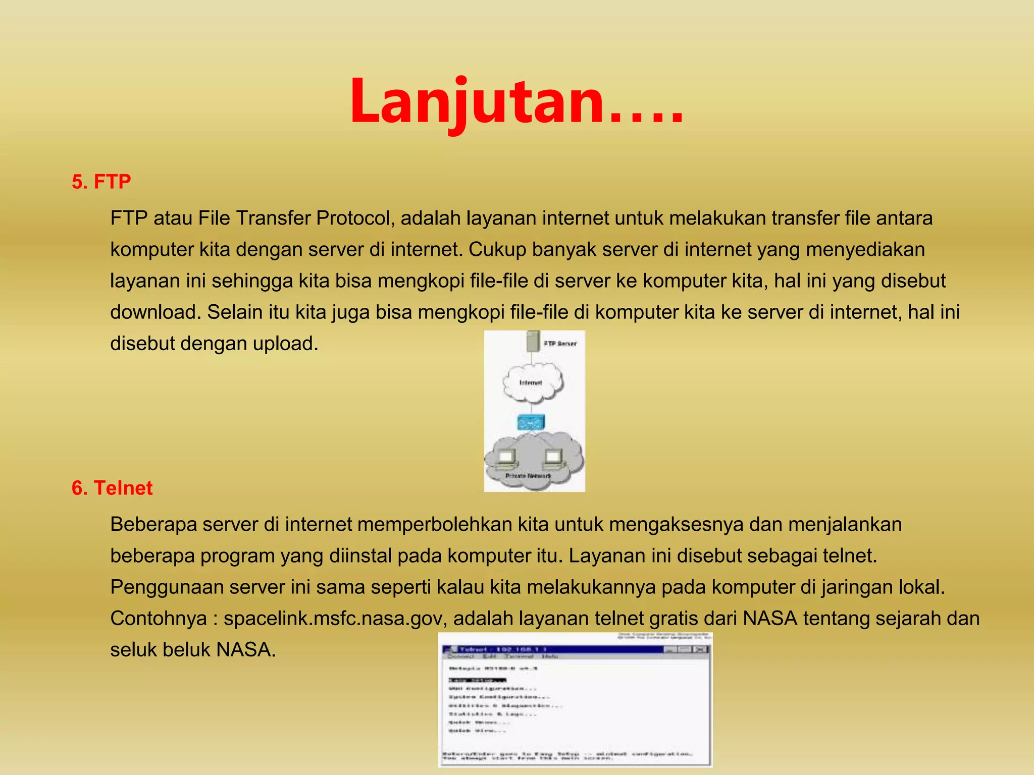 5. FTP
FTP atau File Transfer Protocol, adalah layanan internet untuk melakukan transfer file antara
komputer kita dengan server di internet. Cukup banyak server di internet yang menyediakan
layanan ini sehingga kita bisa mengkopi file-file di server ke komputer kita, hal ini yang disebut
download. Selain itu kita juga bisa mengkopi file-file di komputer kita ke server di internet, hal ini
disebut dengan upload.
6. Telnet
Beberapa server di internet memperbolehkan kita untuk mengaksesnya dan menjalankan
beberapa program yang diinstal pada komputer itu. Layanan ini disebut sebagai telnet.
Penggunaan server ini sama seperti kalau kita melakukannya pada komputer di jaringan lokal.
Contohnya : spacelink.msfc.nasa.gov, adalah layanan telnet gratis dari NASA tentang sejarah dan
seluk beluk NASA.
Lanjutan….
 