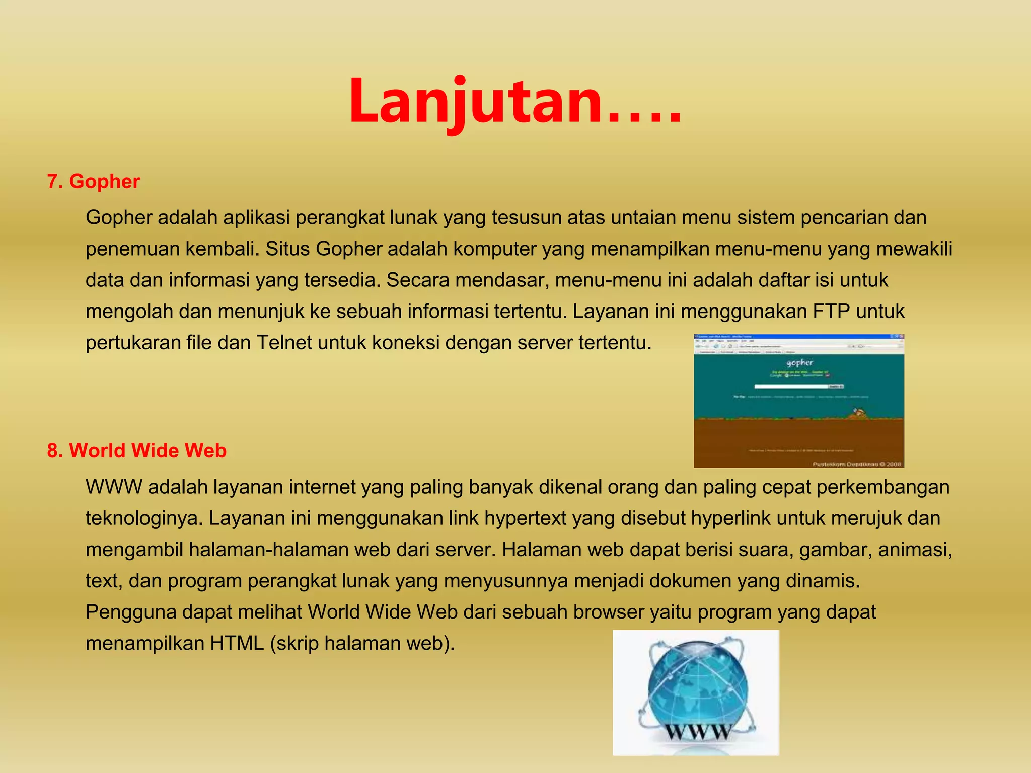 7. Gopher
Gopher adalah aplikasi perangkat lunak yang tesusun atas untaian menu sistem pencarian dan
penemuan kembali. Situs Gopher adalah komputer yang menampilkan menu-menu yang mewakili
data dan informasi yang tersedia. Secara mendasar, menu-menu ini adalah daftar isi untuk
mengolah dan menunjuk ke sebuah informasi tertentu. Layanan ini menggunakan FTP untuk
pertukaran file dan Telnet untuk koneksi dengan server tertentu.
8. World Wide Web
WWW adalah layanan internet yang paling banyak dikenal orang dan paling cepat perkembangan
teknologinya. Layanan ini menggunakan link hypertext yang disebut hyperlink untuk merujuk dan
mengambil halaman-halaman web dari server. Halaman web dapat berisi suara, gambar, animasi,
text, dan program perangkat lunak yang menyusunnya menjadi dokumen yang dinamis.
Pengguna dapat melihat World Wide Web dari sebuah browser yaitu program yang dapat
menampilkan HTML (skrip halaman web).
Lanjutan….
 