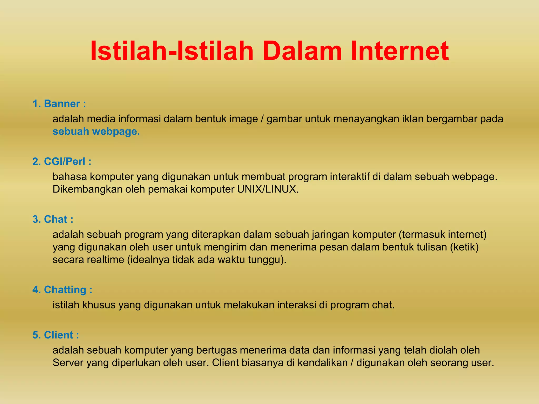 Istilah-Istilah Dalam Internet
1. Banner :
adalah media informasi dalam bentuk image / gambar untuk menayangkan iklan bergambar pada
sebuah webpage.
2. CGI/Perl :
bahasa komputer yang digunakan untuk membuat program interaktif di dalam sebuah webpage.
Dikembangkan oleh pemakai komputer UNIX/LINUX.
3. Chat :
adalah sebuah program yang diterapkan dalam sebuah jaringan komputer (termasuk internet)
yang digunakan oleh user untuk mengirim dan menerima pesan dalam bentuk tulisan (ketik)
secara realtime (idealnya tidak ada waktu tunggu).
4. Chatting :
istilah khusus yang digunakan untuk melakukan interaksi di program chat.
5. Client :
adalah sebuah komputer yang bertugas menerima data dan informasi yang telah diolah oleh
Server yang diperlukan oleh user. Client biasanya di kendalikan / digunakan oleh seorang user.
 