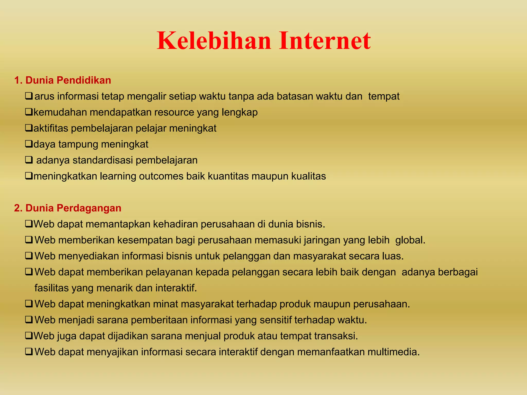 Kelebihan Internet
1. Dunia Pendidikan
arus informasi tetap mengalir setiap waktu tanpa ada batasan waktu dan tempat
kemudahan mendapatkan resource yang lengkap
aktifitas pembelajaran pelajar meningkat
daya tampung meningkat
 adanya standardisasi pembelajaran
meningkatkan learning outcomes baik kuantitas maupun kualitas
2. Dunia Perdagangan
Web dapat memantapkan kehadiran perusahaan di dunia bisnis.
Web memberikan kesempatan bagi perusahaan memasuki jaringan yang lebih global.
Web menyediakan informasi bisnis untuk pelanggan dan masyarakat secara luas.
Web dapat memberikan pelayanan kepada pelanggan secara lebih baik dengan adanya berbagai
fasilitas yang menarik dan interaktif.
Web dapat meningkatkan minat masyarakat terhadap produk maupun perusahaan.
Web menjadi sarana pemberitaan informasi yang sensitif terhadap waktu.
Web juga dapat dijadikan sarana menjual produk atau tempat transaksi.
Web dapat menyajikan informasi secara interaktif dengan memanfaatkan multimedia.
 