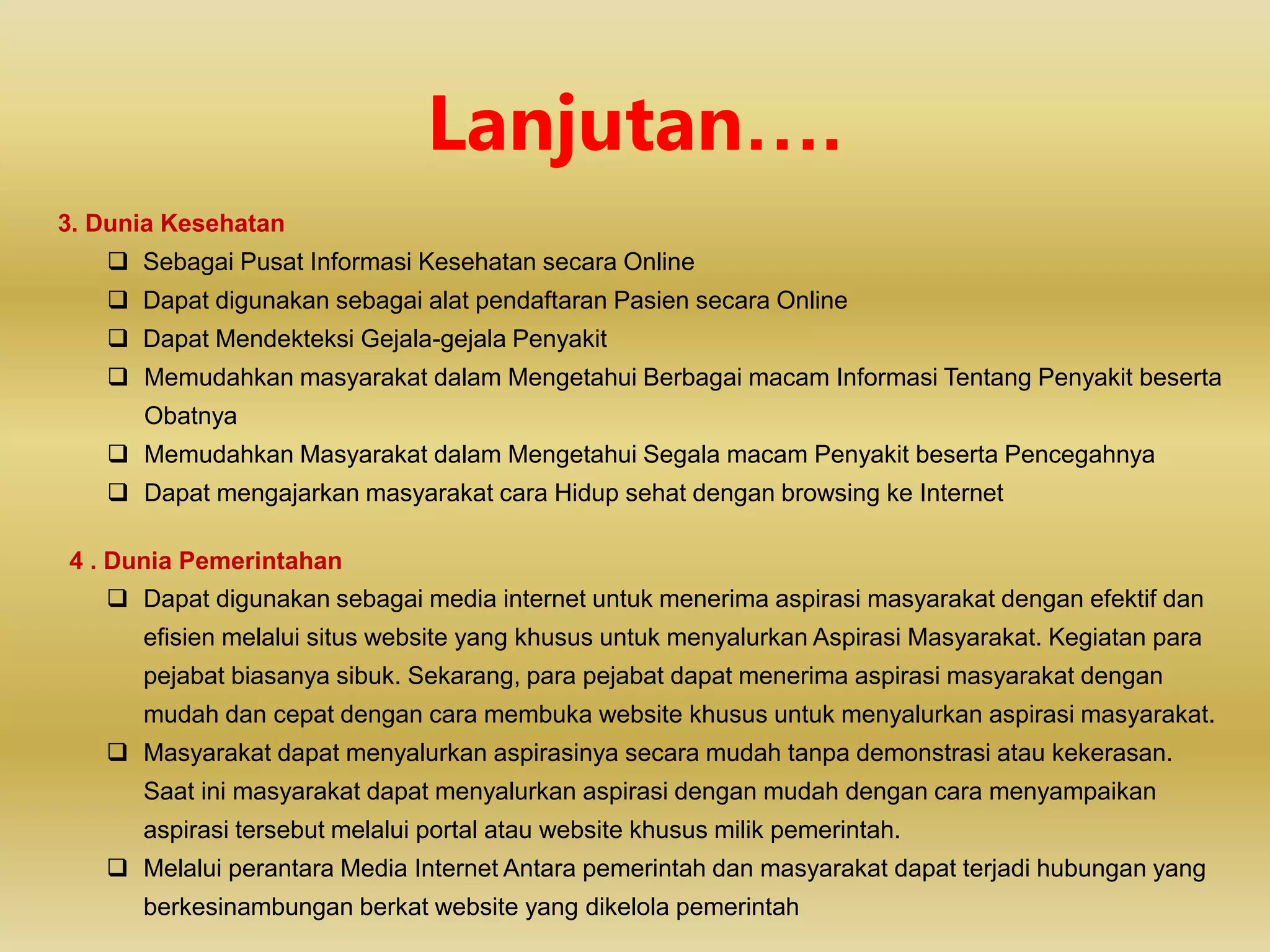 3. Dunia Kesehatan
 Sebagai Pusat Informasi Kesehatan secara Online
 Dapat digunakan sebagai alat pendaftaran Pasien secara Online
 Dapat Mendekteksi Gejala-gejala Penyakit
 Memudahkan masyarakat dalam Mengetahui Berbagai macam Informasi Tentang Penyakit beserta
Obatnya
 Memudahkan Masyarakat dalam Mengetahui Segala macam Penyakit beserta Pencegahnya
 Dapat mengajarkan masyarakat cara Hidup sehat dengan browsing ke Internet
4 . Dunia Pemerintahan
 Dapat digunakan sebagai media internet untuk menerima aspirasi masyarakat dengan efektif dan
efisien melalui situs website yang khusus untuk menyalurkan Aspirasi Masyarakat. Kegiatan para
pejabat biasanya sibuk. Sekarang, para pejabat dapat menerima aspirasi masyarakat dengan
mudah dan cepat dengan cara membuka website khusus untuk menyalurkan aspirasi masyarakat.
 Masyarakat dapat menyalurkan aspirasinya secara mudah tanpa demonstrasi atau kekerasan.
Saat ini masyarakat dapat menyalurkan aspirasi dengan mudah dengan cara menyampaikan
aspirasi tersebut melalui portal atau website khusus milik pemerintah.
 Melalui perantara Media Internet Antara pemerintah dan masyarakat dapat terjadi hubungan yang
berkesinambungan berkat website yang dikelola pemerintah
Lanjutan….
 
