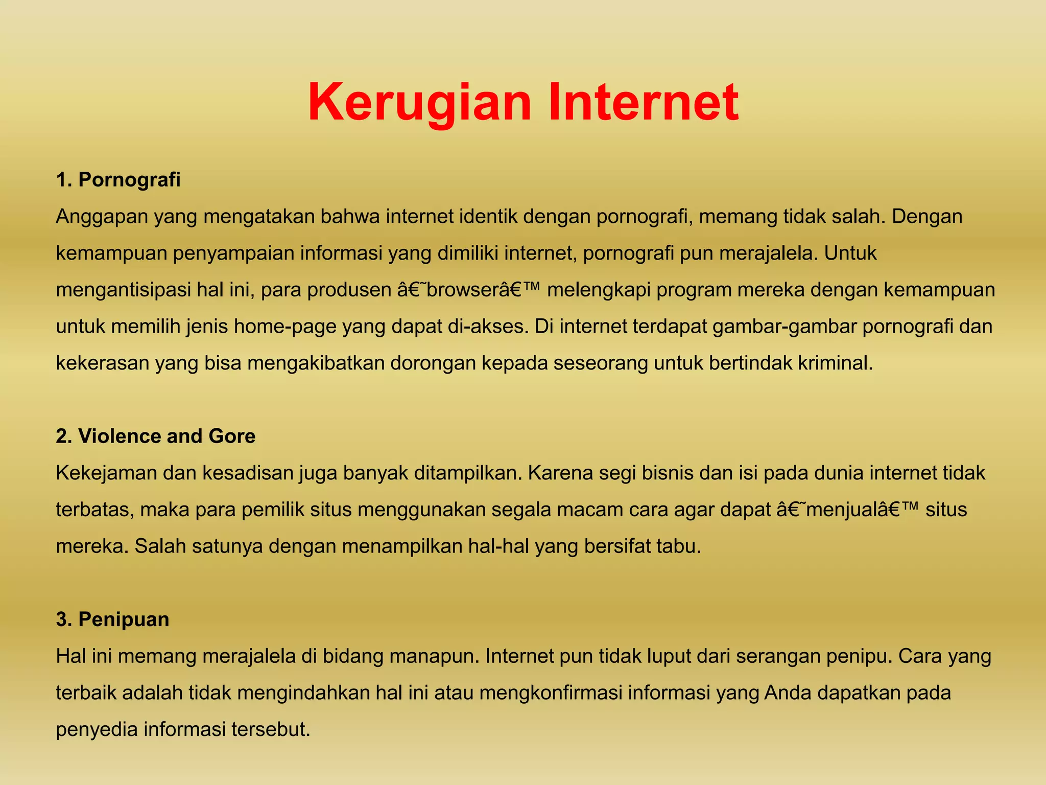 Kerugian Internet
1. Pornografi
Anggapan yang mengatakan bahwa internet identik dengan pornografi, memang tidak salah. Dengan
kemampuan penyampaian informasi yang dimiliki internet, pornografi pun merajalela. Untuk
mengantisipasi hal ini, para produsen â€˜browserâ€™ melengkapi program mereka dengan kemampuan
untuk memilih jenis home-page yang dapat di-akses. Di internet terdapat gambar-gambar pornografi dan
kekerasan yang bisa mengakibatkan dorongan kepada seseorang untuk bertindak kriminal.
2. Violence and Gore
Kekejaman dan kesadisan juga banyak ditampilkan. Karena segi bisnis dan isi pada dunia internet tidak
terbatas, maka para pemilik situs menggunakan segala macam cara agar dapat â€˜menjualâ€™ situs
mereka. Salah satunya dengan menampilkan hal-hal yang bersifat tabu.
3. Penipuan
Hal ini memang merajalela di bidang manapun. Internet pun tidak luput dari serangan penipu. Cara yang
terbaik adalah tidak mengindahkan hal ini atau mengkonfirmasi informasi yang Anda dapatkan pada
penyedia informasi tersebut.
 