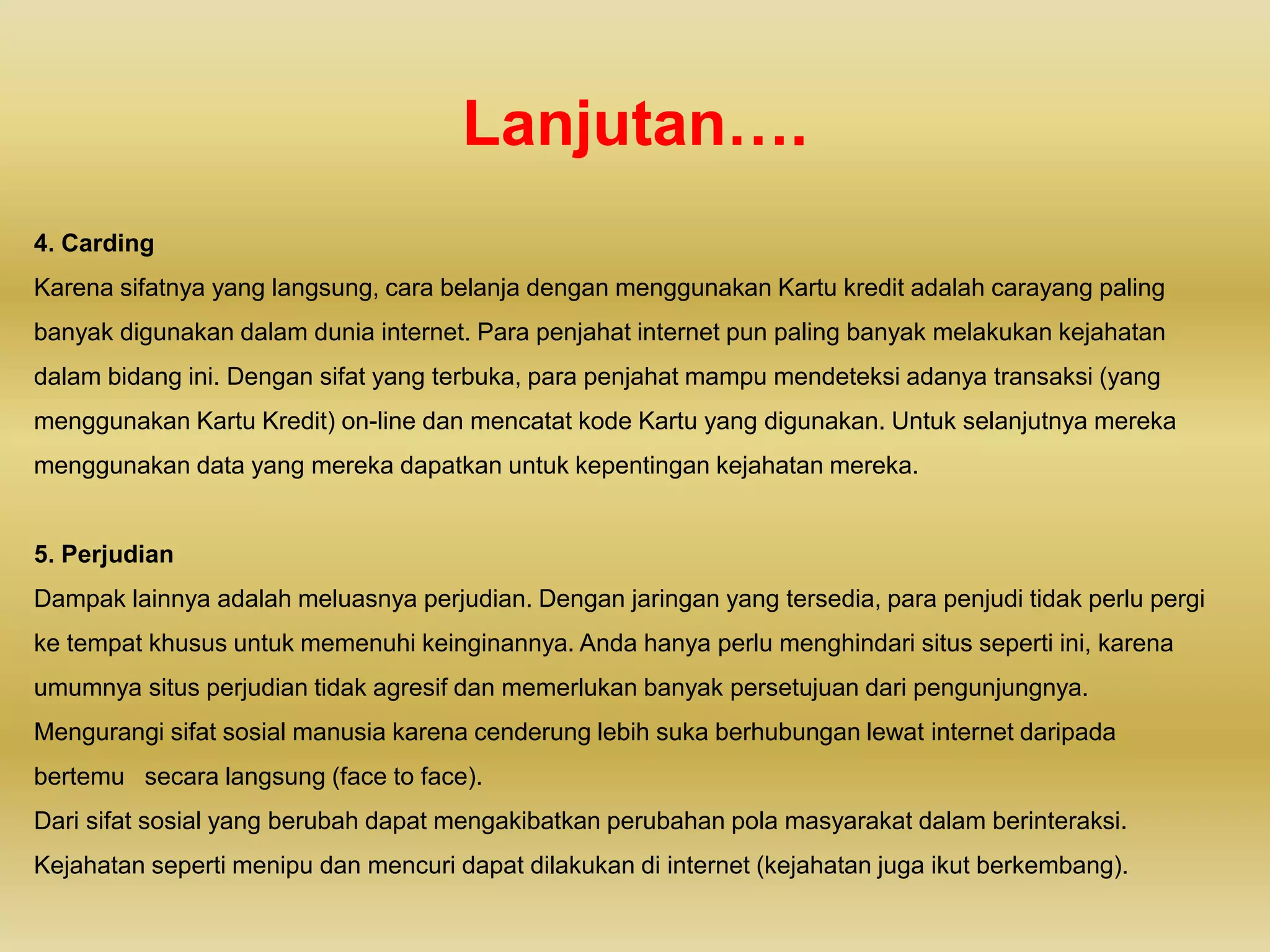 Lanjutan….
4. Carding
Karena sifatnya yang langsung, cara belanja dengan menggunakan Kartu kredit adalah carayang paling
banyak digunakan dalam dunia internet. Para penjahat internet pun paling banyak melakukan kejahatan
dalam bidang ini. Dengan sifat yang terbuka, para penjahat mampu mendeteksi adanya transaksi (yang
menggunakan Kartu Kredit) on-line dan mencatat kode Kartu yang digunakan. Untuk selanjutnya mereka
menggunakan data yang mereka dapatkan untuk kepentingan kejahatan mereka.
5. Perjudian
Dampak lainnya adalah meluasnya perjudian. Dengan jaringan yang tersedia, para penjudi tidak perlu pergi
ke tempat khusus untuk memenuhi keinginannya. Anda hanya perlu menghindari situs seperti ini, karena
umumnya situs perjudian tidak agresif dan memerlukan banyak persetujuan dari pengunjungnya.
Mengurangi sifat sosial manusia karena cenderung lebih suka berhubungan lewat internet daripada
bertemu secara langsung (face to face).
Dari sifat sosial yang berubah dapat mengakibatkan perubahan pola masyarakat dalam berinteraksi.
Kejahatan seperti menipu dan mencuri dapat dilakukan di internet (kejahatan juga ikut berkembang).
 