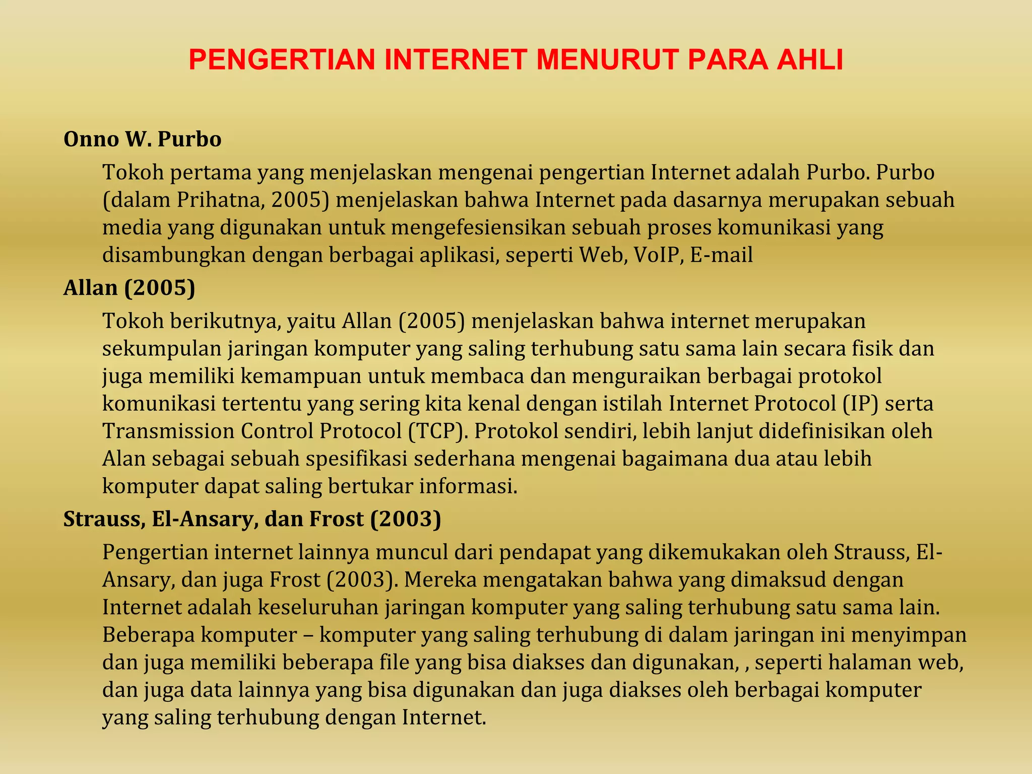 PENGERTIAN INTERNET MENURUT PARA AHLI
Onno W. Purbo
Tokoh pertama yang menjelaskan mengenai pengertian Internet adalah Purbo. Purbo
(dalam Prihatna, 2005) menjelaskan bahwa Internet pada dasarnya merupakan sebuah
media yang digunakan untuk mengefesiensikan sebuah proses komunikasi yang
disambungkan dengan berbagai aplikasi, seperti Web, VoIP, E-mail
Allan (2005)
Tokoh berikutnya, yaitu Allan (2005) menjelaskan bahwa internet merupakan
sekumpulan jaringan komputer yang saling terhubung satu sama lain secara fisik dan
juga memiliki kemampuan untuk membaca dan menguraikan berbagai protokol
komunikasi tertentu yang sering kita kenal dengan istilah Internet Protocol (IP) serta
Transmission Control Protocol (TCP). Protokol sendiri, lebih lanjut didefinisikan oleh
Alan sebagai sebuah spesifikasi sederhana mengenai bagaimana dua atau lebih
komputer dapat saling bertukar informasi.
Strauss, El-Ansary, dan Frost (2003)
Pengertian internet lainnya muncul dari pendapat yang dikemukakan oleh Strauss, El-
Ansary, dan juga Frost (2003). Mereka mengatakan bahwa yang dimaksud dengan
Internet adalah keseluruhan jaringan komputer yang saling terhubung satu sama lain.
Beberapa komputer – komputer yang saling terhubung di dalam jaringan ini menyimpan
dan juga memiliki beberapa file yang bisa diakses dan digunakan, , seperti halaman web,
dan juga data lainnya yang bisa digunakan dan juga diakses oleh berbagai komputer
yang saling terhubung dengan Internet.
 
