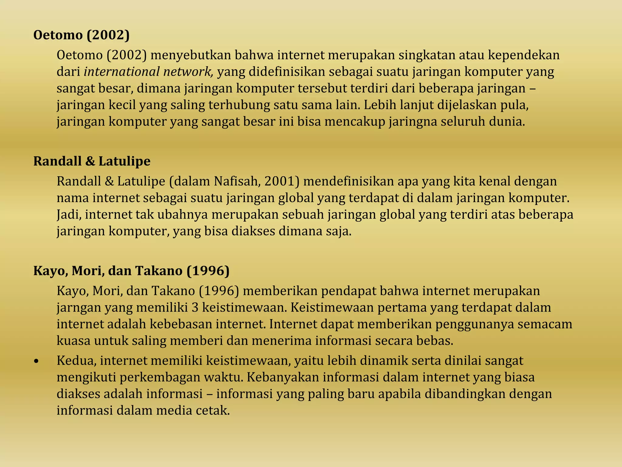 Oetomo (2002)
Oetomo (2002) menyebutkan bahwa internet merupakan singkatan atau kependekan
dari international network, yang didefinisikan sebagai suatu jaringan komputer yang
sangat besar, dimana jaringan komputer tersebut terdiri dari beberapa jaringan –
jaringan kecil yang saling terhubung satu sama lain. Lebih lanjut dijelaskan pula,
jaringan komputer yang sangat besar ini bisa mencakup jaringna seluruh dunia.
Randall & Latulipe
Randall & Latulipe (dalam Nafisah, 2001) mendefinisikan apa yang kita kenal dengan
nama internet sebagai suatu jaringan global yang terdapat di dalam jaringan komputer.
Jadi, internet tak ubahnya merupakan sebuah jaringan global yang terdiri atas beberapa
jaringan komputer, yang bisa diakses dimana saja.
Kayo, Mori, dan Takano (1996)
Kayo, Mori, dan Takano (1996) memberikan pendapat bahwa internet merupakan
jarngan yang memiliki 3 keistimewaan. Keistimewaan pertama yang terdapat dalam
internet adalah kebebasan internet. Internet dapat memberikan penggunanya semacam
kuasa untuk saling memberi dan menerima informasi secara bebas.
• Kedua, internet memiliki keistimewaan, yaitu lebih dinamik serta dinilai sangat
mengikuti perkembagan waktu. Kebanyakan informasi dalam internet yang biasa
diakses adalah informasi – informasi yang paling baru apabila dibandingkan dengan
informasi dalam media cetak.
 