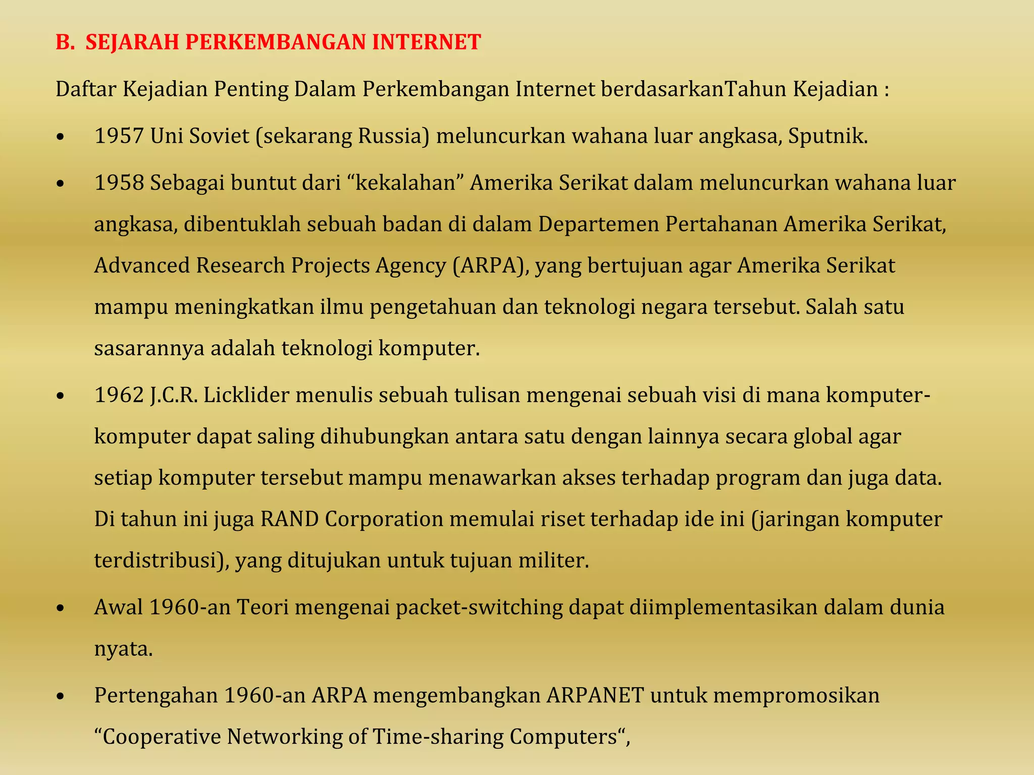B. SEJARAH PERKEMBANGAN INTERNET
Daftar Kejadian Penting Dalam Perkembangan Internet berdasarkanTahun Kejadian :
• 1957 Uni Soviet (sekarang Russia) meluncurkan wahana luar angkasa, Sputnik.
• 1958 Sebagai buntut dari “kekalahan” Amerika Serikat dalam meluncurkan wahana luar
angkasa, dibentuklah sebuah badan di dalam Departemen Pertahanan Amerika Serikat,
Advanced Research Projects Agency (ARPA), yang bertujuan agar Amerika Serikat
mampu meningkatkan ilmu pengetahuan dan teknologi negara tersebut. Salah satu
sasarannya adalah teknologi komputer.
• 1962 J.C.R. Licklider menulis sebuah tulisan mengenai sebuah visi di mana komputer-
komputer dapat saling dihubungkan antara satu dengan lainnya secara global agar
setiap komputer tersebut mampu menawarkan akses terhadap program dan juga data.
Di tahun ini juga RAND Corporation memulai riset terhadap ide ini (jaringan komputer
terdistribusi), yang ditujukan untuk tujuan militer.
• Awal 1960-an Teori mengenai packet-switching dapat diimplementasikan dalam dunia
nyata.
• Pertengahan 1960-an ARPA mengembangkan ARPANET untuk mempromosikan
“Cooperative Networking of Time-sharing Computers“,
 