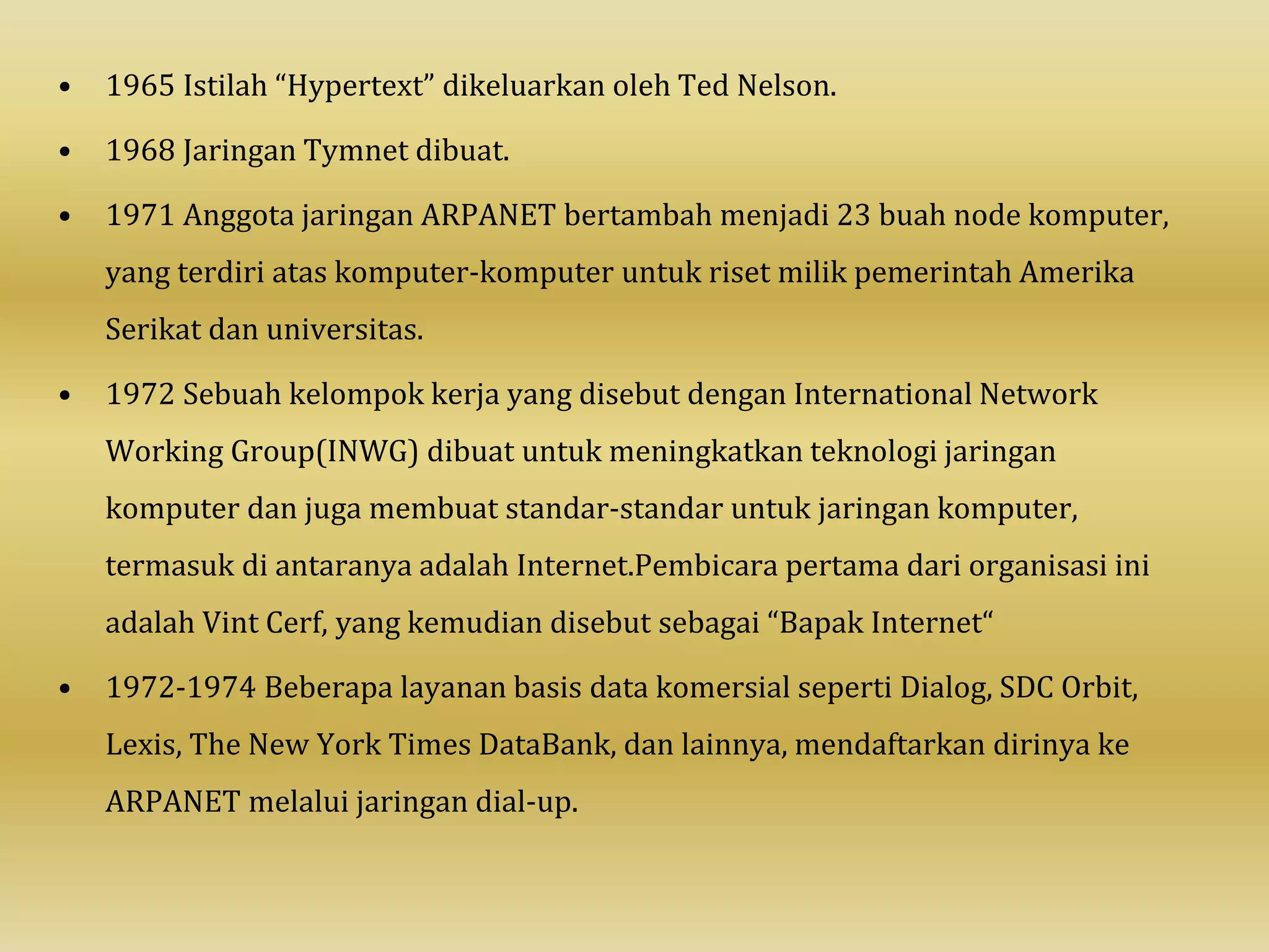 • 1965 Istilah “Hypertext” dikeluarkan oleh Ted Nelson.
• 1968 Jaringan Tymnet dibuat.
• 1971 Anggota jaringan ARPANET bertambah menjadi 23 buah node komputer,
yang terdiri atas komputer-komputer untuk riset milik pemerintah Amerika
Serikat dan universitas.
• 1972 Sebuah kelompok kerja yang disebut dengan International Network
Working Group(INWG) dibuat untuk meningkatkan teknologi jaringan
komputer dan juga membuat standar-standar untuk jaringan komputer,
termasuk di antaranya adalah Internet.Pembicara pertama dari organisasi ini
adalah Vint Cerf, yang kemudian disebut sebagai “Bapak Internet“
• 1972-1974 Beberapa layanan basis data komersial seperti Dialog, SDC Orbit,
Lexis, The New York Times DataBank, dan lainnya, mendaftarkan dirinya ke
ARPANET melalui jaringan dial-up.
 