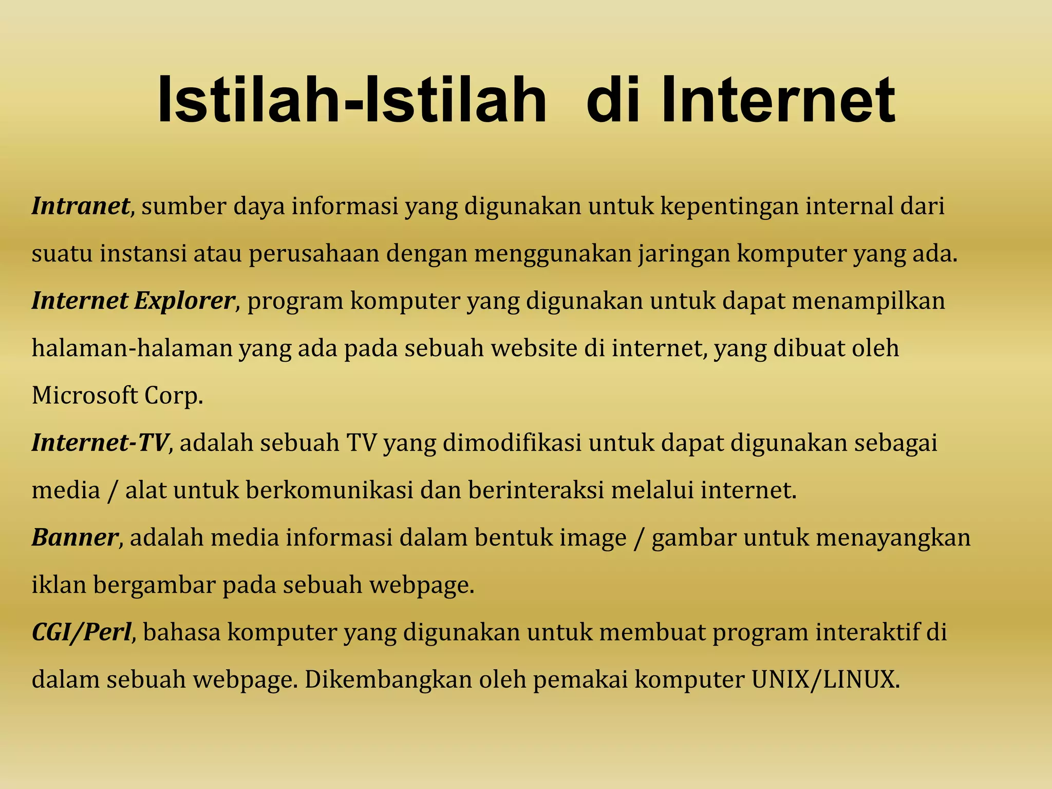 Istilah-Istilah di Internet
Intranet, sumber daya informasi yang digunakan untuk kepentingan internal dari
suatu instansi atau perusahaan dengan menggunakan jaringan komputer yang ada.
Internet Explorer, program komputer yang digunakan untuk dapat menampilkan
halaman-halaman yang ada pada sebuah website di internet, yang dibuat oleh
Microsoft Corp.
Internet-TV, adalah sebuah TV yang dimodifikasi untuk dapat digunakan sebagai
media / alat untuk berkomunikasi dan berinteraksi melalui internet.
Banner, adalah media informasi dalam bentuk image / gambar untuk menayangkan
iklan bergambar pada sebuah webpage.
CGI/Perl, bahasa komputer yang digunakan untuk membuat program interaktif di
dalam sebuah webpage. Dikembangkan oleh pemakai komputer UNIX/LINUX.
 