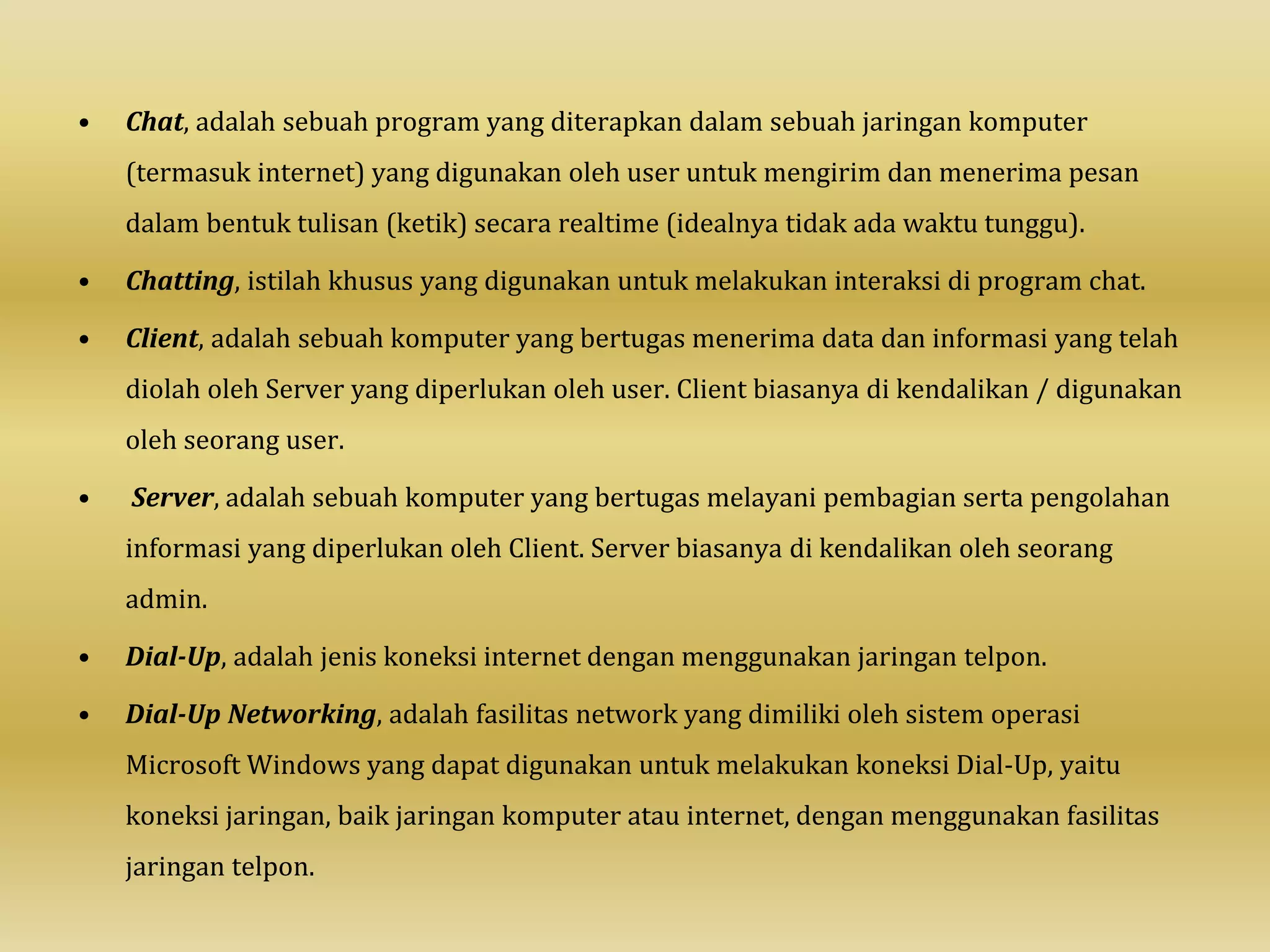 • Chat, adalah sebuah program yang diterapkan dalam sebuah jaringan komputer
(termasuk internet) yang digunakan oleh user untuk mengirim dan menerima pesan
dalam bentuk tulisan (ketik) secara realtime (idealnya tidak ada waktu tunggu).
• Chatting, istilah khusus yang digunakan untuk melakukan interaksi di program chat.
• Client, adalah sebuah komputer yang bertugas menerima data dan informasi yang telah
diolah oleh Server yang diperlukan oleh user. Client biasanya di kendalikan / digunakan
oleh seorang user.
• Server, adalah sebuah komputer yang bertugas melayani pembagian serta pengolahan
informasi yang diperlukan oleh Client. Server biasanya di kendalikan oleh seorang
admin.
• Dial-Up, adalah jenis koneksi internet dengan menggunakan jaringan telpon.
• Dial-Up Networking, adalah fasilitas network yang dimiliki oleh sistem operasi
Microsoft Windows yang dapat digunakan untuk melakukan koneksi Dial-Up, yaitu
koneksi jaringan, baik jaringan komputer atau internet, dengan menggunakan fasilitas
jaringan telpon.
 