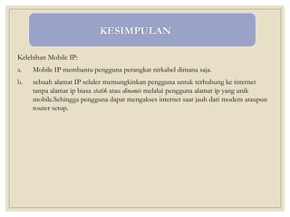 Kelebihan Mobile IP:
a. Mobile IP membantu pengguna perangkat nirkabel dimana saja.
b. sebuah alamat IP seluler memungkinkan pengguna untuk terhubung ke internet
tanpa alamat ip biasa statik atau dinamis melalui pengguna alamat ip yang unik
mobile.Sehingga pengguna dapat mengakses internet saat jauh dari modem ataupun
router setup.
KESIMPULAN
 