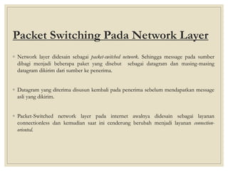 Packet Switching Pada Network Layer
◦ Network layer didesain sebagai packet-switched network. Sehingga message pada sumber
dibagi menjadi beberapa paket yang disebut sebagai datagram dan masing-masing
datagram dikirim dari sumber ke penerima.
◦ Datagram yang diterima disusun kembali pada penerima sebelum mendapatkan message
asli yang dikirim.
◦ Packet-Switched network layer pada internet awalnya didesain sebagai layanan
connectionless dan kemudian saat ini cenderung berubah menjadi layanan connection-
oriented.
 