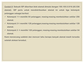 Contoh 9: Sebuah ISP diberikan blok alamat dimulai dengan 190.100.0.0/16 (65.536
alamat). ISP perlu untuk mendistribusikan alamat ini untuk tiga kelompok
pelanggan sebagai berikut:
 Kelompok 1 memiliki 64 pelanggan; masing-masing membutuhkan sekitar 256
alamat.
 Kelompok 2 memiliki 128 pelanggan;masing-masing membutuhkan sekitar 128
alamat.
 Kelompok 3  memiliki 128 pelanggan; masing-masing membutuhkan sekitar 64
alamat.
Kami merancang subblok dan mencari tahu berapa banyak alamat masih tersedia
setelah alokasi tersebut.
 