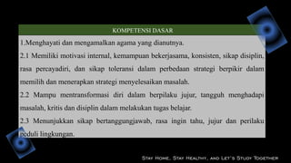 KOMPETENSI DASAR
1.Menghayati dan mengamalkan agama yang dianutnya.
2.1 Memiliki motivasi internal, kemampuan bekerjasama, konsisten, sikap disiplin,
rasa percayadiri, dan sikap toleransi dalam perbedaan strategi berpikir dalam
memilih dan menerapkan strategi menyelesaikan masalah.
2.2 Mampu mentransformasi diri dalam berpilaku jujur, tangguh menghadapi
masalah, kritis dan disiplin dalam melakukan tugas belajar.
2.3 Menunjukkan sikap bertanggungjawab, rasa ingin tahu, jujur dan perilaku
peduli lingkungan.
Stay Home, Stay Healthy, and Let’s Study Together
 