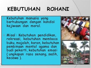 KEBUTUHAN ROHANI
 Kebutuhan manusia yang
berhubungan dengan kondisi
kejiwaan dan moral.
 Misal : Kebutuhan pendidikan,
rekreasi, kebutuhan membaca
buku, majalah, koran, kebutuhan
pembinaan mental agama dan
budi pekerti, kebutuhan emosi
( ungkapan rasa senang, sedih,
kecewa ).
 