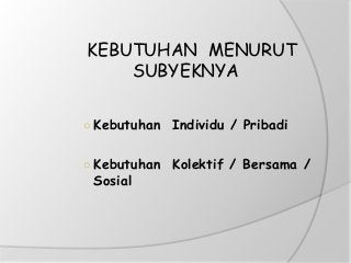 KEBUTUHAN MENURUT
SUBYEKNYA
○ Kebutuhan Individu / Pribadi
○ Kebutuhan Kolektif / Bersama /
Sosial
 