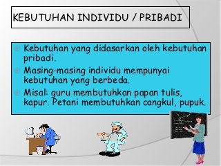 KEBUTUHAN INDIVIDU / PRIBADI
 Kebutuhan yang didasarkan oleh kebutuhan
pribadi.
 Masing-masing individu mempunyai
kebutuhan yang berbeda.
 Misal: guru membutuhkan papan tulis,
kapur. Petani membutuhkan cangkul, pupuk.
 