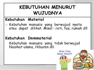 KEBUTUHAN MENURUT
WUJUDNYA
Kebutuhan Material
 Kebutuhan manusia yang berwujud nyata
atau dapat dilihat. Misal : roti, tas, rumah dll
Kebutuhan Immmaterial
Kebutuhan manusia yang tidak berwujud
Nasihat ulama, Hiburan dll.
 