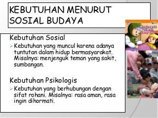 KEBUTUHAN MENURUT
SOSIAL BUDAYA
Kebutuhan Sosial
Kebutuhan yang muncul karena adanya
tuntutan dalam hidup bermasyarakat.
Misalnya: menjenguk teman yang sakit,
sumbangan.
Kebutuhan Psikologis
Kebutuhan yang berhubungan dengan
sifat rohani. Misalnya: rasa aman, rasa
ingin dihormati.
 