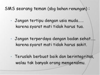 SMS seorang teman (sbg bahan renungan) :
• Jangan tertipu dengan usia muda……
karena syarat mati tidak harus tua.
• Jangan terperdaya dengan badan sehat…..
karena syarat mati tidak harus sakit.
• Teruslah berbuat baik dan berintegritas,
walau tak banyak orang mengenalmu.
 