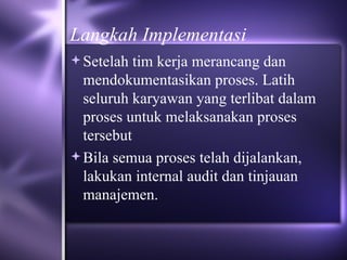 Langkah Implementasi Setelah tim kerja merancang dan mendokumentasikan proses. Latih seluruh karyawan yang terlibat dalam proses untuk melaksanakan proses tersebut Bila semua proses telah dijalankan, lakukan internal audit dan tinjauan manajemen. 