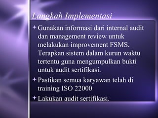 Langkah Implementasi Gunakan informasi dari internal audit dan management review untuk melakukan improvement FSMS. Terapkan sistem dalam kurun waktu tertentu guna mengumpulkan bukti untuk audit sertifikasi. Pastikan semua karyawan telah di training ISO 22000  Lakukan audit sertifikasi. 